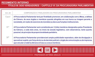 REGIMENTO INTERNO
TÍTULO III: DOS VEREADORES – CAPÍTULO VI: DA PROCURADORIA PARLAMENTAR

Art. 26

COMPOSIÇÃO E FINALIDADES DA PROCURADORIA PARLAMENTAR

Caput

A Procuradoria Parlamentar terá por finalidade promover, em colaboração com a Mesa, a defesa
da Câmara, de seus órgãos e membros quando atingidos em sua honra ou imagem perante a
sociedade, em razão do exercício do mandato ou das suas funções institucionais.

§1º

A Procuradoria Parlamentar será constituída por 3 (três) membros designados pelos Presidente
da Câmara, a cada dois anos, no início da sessão legislativa, com observância, tanto quanto
possível, do princípio da proporcionalidade partidária.

§2º

A Procuradoria Parlamentar providenciará ampla publicidade reparadora, além da divulgação a
que estiver sujeito, por força de lei ou de decisão judicial, o órgão de comunicação ou de imprensa
que veicular a matéria ofensiva à Casa ou a seus membros.

SAIR
PROFESSOR ANTÔNIO ARAÚJO

 