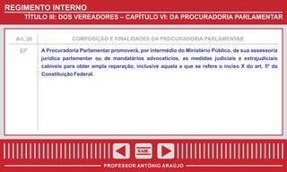 REGIMENTO INTERNO
TÍTULO III: DOS VEREADORES – CAPÍTULO VI: DA PROCURADORIA PARLAMENTAR

Art. 26

COMPOSIÇÃO E FINALIDADES DA PROCURADORIA PARLAMENTAR

§3º

A Procuradoria Parlamentar promoverá, por intermédio do Ministério Público, de sua assessoria
jurídica parlamentar ou de mandatários advocatícios, as medidas judiciais e extrajudiciais
cabíveis para obter ampla reparação, inclusive aquela a que se refere o inciso X do art. 5º da
Constituição Federal.

SAIR
PROFESSOR ANTÔNIO ARAÚJO

 
