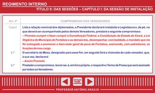 REGIMENTO INTERNO
TÍTULO II: DAS SESSÕES – CAPÍTULO I: DA SESSÃO DE INSTALAÇÃO

Art. 3º
Caput

§1º

§2º

COMPROMISSO DOS VEREADORES
Lida a relação nominal dos diplomados, o Presidente declarará instalada a Legislatura e, de pé, no
que deverá ser acompanhado pelos demais Vereadores, prestará o seguinte compromisso:
– Prometo cumprir e fazer cumprir a Constituição Federal, a Constituição do Estado do Ceará, a Lei
Orgânica do Município de Fortaleza e as demais leis, desempenhar, com lealdade, o mandato que me
foi outorgado e promover o bem-estar geral do povo de Fortaleza, exercendo, com patriotismo, as
funções de meu cargo.
O secretário da Mesa, designado para esse fim, em seguida fará a chamada de cada vereador, que,
à sua vez, declarará:
– Assim Prometo.
Prestado o compromisso, lavrar-se- á, em livro próprio, o respectivo Termo de Posse que será assinado
por todos os Vereadores.

SAIR
PROFESSOR ANTÔNIO ARAÚJO

 