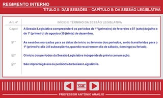 REGIMENTO INTERNO
TÍTULO II: DAS SESSÕES – CAPÍTULO II: DA SESSÃO LEGISLATIVA

Art. 4º

Caput

INÍCIO E TÉRMINO DA SESSÃO LEGISLATIVA

A Sessão Legislativa compreenderá os períodos de 1º (primeiro) de fevereiro a 07 (sete) de julho e
de 1º (primeiro) de agosto a 30 (trinta) de dezembro.

§1º

As sessões marcadas para as datas de início ou término dos períodos, serão transferidas para o
1º (primeiro) dia útil subseqüente, quando recaírem em dia de sábado, domingo ou feriado.

§2º

O início dos períodos da Sessão Legislativa independe de prévia convocação.

§3º

São improrrogáveis os períodos da Sessão Legislativa.

SAIR
PROFESSOR ANTÔNIO ARAÚJO

 