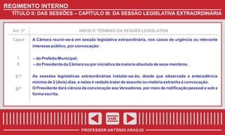 REGIMENTO INTERNO
TÍTULO II: DAS SESSÕES – CAPÍTULO III: DA SESSÃO LEGISLATIVA EXTRAORDINÁRIA

Art. 5º

Caput

INÍCIO E TÉRMINO DA SESSÃO LEGISLATIVA

A Câmara reunir-se-á em sessão legislativa extraordinária, nos casos de urgência ou relevante
interesse público, por convocação:

I.
II.
§1º
§2º

– do Prefeito Municipal;
– do Presidente da Câmara ou por iniciativa da maioria absoluta de seus membros.
As sessões legislativas extraordinárias instalar-se-ão, desde que observada a antecedência
mínima de 2 (dois) dias, e nelas é vedado tratar de assunto ou matéria estranha à convocação.
O Presidente dará ciência da convocação aos Vereadores, por meio de notificação pessoal e sob a
forma escrita.

SAIR
PROFESSOR ANTÔNIO ARAÚJO

 