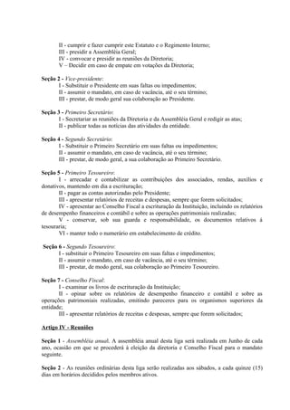 II - cumprir e fazer cumprir este Estatuto e o Regimento Interno;
       III - presidir a Assembléia Geral;
       IV - convocar e presidir as reuniões da Diretoria;
       V – Decidir em caso de empate em votações da Diretoria;

Seção 2 - Vice-presidente:
       I - Substituir o Presidente em suas faltas ou impedimentos;
       II - assumir o mandato, em caso de vacância, até o seu término;
       III - prestar, de modo geral sua colaboração ao Presidente.

Seção 3 - Primeiro Secretário:
       I - Secretariar as reuniões da Diretoria e da Assembléia Geral e redigir as atas;
       II - publicar todas as notícias das atividades da entidade.

Seção 4 - Segundo Secretário:
       I - Substituir o Primeiro Secretário em suas faltas ou impedimentos;
       II - assumir o mandato, em caso de vacância, até o seu término;
       III - prestar, de modo geral, a sua colaboração ao Primeiro Secretário.

Seção 5 - Primeiro Tesoureiro:
       I - arrecadar e contabilizar as contribuições dos associados, rendas, auxílios e
donativos, mantendo em dia a escrituração;
       II - pagar as contas autorizadas pelo Presidente;
       III - apresentar relatórios de receitas e despesas, sempre que forem solicitados;
       IV - apresentar ao Conselho Fiscal a escrituração da Instituição, incluindo os relatórios
de desempenho financeiros e contábil e sobre as operações patrimoniais realizadas;
       V - conservar, sob sua guarda e responsabilidade, os documentos relativos á
tesouraria;
       VI - manter todo o numerário em estabelecimento de crédito.

Seção 6 - Segundo Tesoureiro:
      I - substituir o Primeiro Tesoureiro em suas faltas e impedimentos;
      II - assumir o mandato, em caso de vacância, até o seu término;
      III - prestar, de modo geral, sua colaboração ao Primeiro Tesoureiro.

Seção 7 - Conselho Fiscal:
       I - examinar os livros de escrituração da Instituição;
       II - opinar sobre os relatórios de desempenho financeiro e contábil e sobre as
operações patrimoniais realizadas, emitindo pareceres para os organismos superiores da
entidade;
       III - apresentar relatórios de receitas e despesas, sempre que forem solicitados;

Artigo IV - Reuniões

Seção 1 - Assembléia anual. A assembléia anual desta liga será realizada em Junho de cada
ano, ocasião em que se procederá à eleição da diretoria e Conselho Fiscal para o mandato
seguinte.

Seção 2 - As reuniões ordinárias desta liga serão realizadas aos sábados, a cada quinze (15)
dias em horários decididos pelos membros ativos.
 