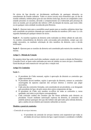 Os sócios da liga deverão ser devidamente notificados de quaisquer alterações ou
cancelamento da reunião ordinária. Todos os sócios (exceto sócio honorário) que, no dia da
reunião ordinária, tenham pleno gozo de seus direitos nesta liga, devem ser computados como
estando presentes ou ausentes, devendo o comparecimento ser evidenciado pela presença do
sócio na reunião, por um período não inferior a 60% da duração da mesma, quer neste clube
ou em qualquer outra entidade reconhecida pela Diretoria.

Seção 3 - Quorum tanto para a assembléia anual quanto para as reuniões ordinárias desta liga
será constituído em primeira chamada por maioria absoluta de membros (50% mais 1) e em
segunda chamada por qualquer número de sócios .

Seção 4 - As reuniões regulares da diretoria serão realizadas no último sábado de cada mês.
As reuniões extraordinárias da diretoria serão convocadas pelo presidente, sempre que este
julgar necessário, ou mediante solicitação de dois membros da diretoria, com a devida
notificação.

Seção 5 - Quorum para as reuniões da diretoria será constituído pela maioria dos membros da
mesma.

Artigo V - Método de Votação

Os assuntos desta liga serão resolvidos mediante votação oral, exceto a eleição da Diretoria e
Conselho Fiscal, as quais serão realizadas por meio de cédulas ou casos em que a Assembléia
Geral decida por outra maneira de voto que não a votação oral.

Artigo VI- Comissões

Seção 1 -

   a. O presidente do Clube nomeará, sujeito à aprovação da diretoria as comissões que
      julgar necessárias.
   b. O presidente deverá também, sujeito à aprovação da diretoria, nomear as comissões
      encarregadas de aspectos especiais dos serviços internos e externos que julgar
      necessárias.
   c. Cada uma das comissões formadas, será constituída de um presidente, a ser designado
      pelo presidente da liga e de pelo menos dois outros componentes da liga.
   d. O presidente do Clube será membro ex-officio de todas as comissões e, nessa
      qualidade, terá todos os privilégios correspondentes.
   e. Cada comissão cuidará dos assuntos que lhe forem atribuídos pela diretoria ou
      presidente. Exceto mediante autorização expressa da diretoria, as comissões não
      poderão praticar quaisquer atos que não tenham sido aprovados pela referida diretoria,
      após a análise de um relatório previamente submetido ao mesmo.

Modelos e possíveis comissões

- Comissão de serviços internos.

            a. O presidente da comissão de serviços internos será responsável por todas as
               atividades de serviços internos da liga e supervisionará e coordenará o trabalho
 