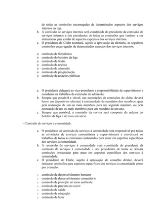 de todas as comissões encarregadas de determinados aspectos dos serviços
             internos da liga.
          b. A comissão de serviços internos será constituída do presidente da comissão de
             serviços internos e dos presidentes de todas as comissões que venham a ser
             instauradas para cuidar de aspectos especiais dos serviços internos.
          c. O presidente do Clube nomeará, sujeito à aprovação da diretoria, as seguintes
             comissões encarregadas de determinados aspectos dos serviços internos:

          o   comissão de freqüência
          o   comissão do boletim da liga
          o   comissão de festas
          o   comissão da revista
          o   comissão de admissão
          o   comissão de programação
          o   comissão de relações públicas



          a. O presidente delegará ao vice-presidente a responsabilidade de supervisionar e
             coordenar os trabalhos da comissão de admissão.
          b. Sempre que possível e viável, nas nomeações de comissões do clube, deverá
             haver um dispositivo referente à continuidade de mandatos dos membros, quer
             pela nomeação de um ou mais membros para um segundo mandato, ou pela
             nomeação de um ou mais membros para um mandato de um ano.
          c. Sempre que possível, a comissão da revista será composta do redator do
             boletim da liga e de mais um sócio.

- Comissão de serviços à comunidade.

          a. O presidente da comissão de serviços à comunidade será responsável por todas
             as atividades de serviços comunitários e supervisionará e coordenará os
             trabalhos de todas as comissões instauradas para atuar em aspectos específicos
             dos serviços à comunidade.
          b. A comissão de serviços à comunidade será constituída do presidente da
             comissão de serviços à comunidade e dos presidentes de todas as demais
             comissões instauradas para atuar em aspectos específicos dos serviços à
             comunidade.
          c. O presidente do Clube, sujeito à aprovação do conselho diretor, deverá
             instaurar comissões para aspectos específicos dos serviços à comunidade como
             por exemplo:

          o   comissão de desenvolvimento humano
          o   comissão de desenvolvimento comunitário
          o   comissão de proteção ao meio ambiente
          o   comissão de parceria no servir
          o   comissão de saúde
          o   comissão de educação
          o   comissão de lazer
 