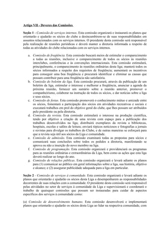 Artigo VII - Deveres das Comissões

Seção 1 - Comissão de serviços internos. Esta comissão organizará e instaurará os planos que
orientarão e ajudarão os sócios do clube a desincumbirem-se de suas responsabilidades em
assuntos relacionados com os serviços internos. O presidente desta comissão será responsável
pela realização de reuniões periódicas e deverá manter a diretoria informada a respeito de
todas as atividades do clube relacionadas com os serviços internos.

   a. Comissão de freqüência. Esta comissão buscará meios de estimular o comparecimento
      a todas as reuniões, inclusive o comparecimento de todos os sócios às reuniões
      interclubes, conferências e às convenções internacionais. Esta comissão estimulará,
      principalmente, o comparecimento às reuniões ordinárias desta liga; manterá todos os
      sócios informados a respeito dos requisitos de freqüência; aumentará os incentivos
      para conseguir uma boa freqüência e procurará identificar e eliminar as causas que
      possam contribuir para uma freqüência não satisfatória.
   b. Comissão do boletim da liga. Esta comissão procurará, através da publicação de um
      boletim da liga, estimular o interesse e melhorar a freqüência, anunciar a agenda da
      próxima reunião, fornecer um sumário sobre a reunião anterior, promover o
      companheirismo, colaborar na instrução de todos os sócios, e dar notícias sobre a liga
      e seus sócios.
   c. Comissão de festas. Esta comissão promoverá o conhecimento mútuo e amizade entre
      os sócios, fomentará a participação dos sócios em atividades recreativas e sociais e
      executará trabalhos em prol do objetivo geral do clube, que lhes possam ser atribuídos
      pelo presidente ou pela diretoria.
   d. Comissão da revista. Esta comissão estimulará o interesse na produção científica,
      tendo por objetivo a criação de uma revista com espaço para a publicação dos
      trabalhos desenvolvidos na liga; distribuirá exemplares da revista a bibliotecas,
      hospitais, escolas e salões de leitura; enviará tópicos noticiosos e fotografias a jornais
      e revistas para divulgar os trabalhos do Clube, e de outras maneiras se esforçará para
      que a revista seja útil aos sócios da Liga e comunidade.
   e. Comissão de admissão. Esta comissão examinará todas as propostas para sócios e
      comunicará suas conclusões sobre todos os pedidos a diretoria, manifestando se
      aprova ou não a inserção do novo membro na liga.
   f. Comissão de programação. Esta comissão organizará e providenciará os programas
      para as reuniões ordinárias e extraordinárias da Liga, bem como as ações que esta liga
      deverá realizar ao longo do ano.
   g. Comissão de relações públicas. Esta comissão organizará e levará adiante os planos
      para (1) comunicar ao público em geral informações sobre a liga, sua história, objetivo
      e alcance; e (2) assegurar publicidade adequada para a liga em particular.

Seção 2 - Comissão de serviços à comunidade. Esta comissão organizará e levará adiante os
planos que orientarão e ajudarão os sócios desta Liga a desempenharem as responsabilidades
decorrentes de suas relações com a comunidade. O presidente desta comissão será responsável
pelas atividades no setor de serviços à comunidade da Liga e supervisionará e coordenará o
trabalho de quaisquer comissões que possam ser instauradas para cuidar de aspectos
específicos dos serviços à comunidade como:

(a) Comissão de desenvolvimento humano. Esta comissão desenvolverá e implementará
planos que orientarão e ajudarão os sócios desta Liga ao lidar na respectiva comunidade, com
 