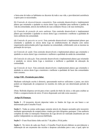o bem-estar de todos os habitantes no decorrer de toda a sua vida, e providenciará assistência
e apoio para os necessitados.

(b) Comissão de desenvolvimento comunitário. Esta comissão desenvolverá e implementará
planos que orientarão e ajudarão os sócios desta Liga a trabalhar para melhorar o padrão de
vida da comunidade, através da melhoria de suas condições físicas e de suas instituições.

(c) Comissão de proteção do meio ambiente. Esta comissão desenvolverá e implementará
planos que orientarão e ajudarão os sócios desta Liga a monitorar e melhorar a qualidade do
meio ambiente da comunidade.

(d) Comissão de parceria no servir. Esta comissão desenvolverá e implementará planos que
orientarão e ajudarão os sócios desta Liga no estabelecimento de relações com outras
organizações patrocinadas pela Liga atuantes na comunidade, colaborando com as mesmas na
prestação de serviços.

(e) Comissão de saúde. Esta comissão desenvolverá e implementará planos que orientarão e
ajudarão os sócios desta Liga a monitorar e melhorar a qualidade da saúde da comunidade.

(f) Comissão de educação. Esta comissão desenvolverá e implementará planos que orientarão
e ajudarão os sócios desta Liga a monitorar e melhorar a qualidade da educação da
comunidade.

(g) Comissão de lazer. Esta comissão desenvolverá e implementará planos que orientarão e
ajudarão os sócios desta Liga a monitorar e melhorar a qualidade do lazer das comunidades
mais carentes.

Artigo VIII - Permissão para faltar

Mediante solicitação escrita à diretoria, apresentando motivos suficientes e justos, um sócio
poderá ser dispensado de comparecer às reuniões do clube por um determinado período de
tempo.

(Nota: Referida dispensa servirá para evitar a perda do título de sócio; e não para creditar ao
Clube o comparecimento do sócio. O sócio dispensado será tido como ausente.)

Artigo IX Finanças

Seção 1 - O tesoureiro deverá depositar todos os fundos da Liga em um banco a ser
determinado pelo Conselho Fiscal.

Seção 2 - Todas as contas serão pagas somente através de cheques assinados pelo tesoureiro
mediante apresentação de comprovantes visados por dois dirigentes quaisquer. Uma auditoria
completa de todas as transações financeiras da Liga deverá ser realizada anualmente por um
auditor independente ou outra pessoa habilitada.

Seção 3 - O ano fiscal deste clube será de 1º de julho a 30 de junho.

Seção 4 - No início de cada ano fiscal, o Conselho Fiscal deverá elaborar ou providenciar a
elaboração de um orçamento das receitas e despesas calculadas para o ano, o qual, após ter
 