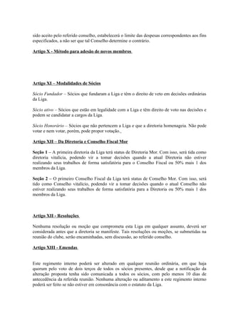 sido aceito pelo referido conselho, estabelecerá o limite das despesas correspondentes aos fins
especificados, a não ser que tal Conselho determine o contrário.

Artigo X - Método para adesão de novos membros




Artigo XI – Modalidades de Sócios

Sócio Fundador – Sócios que fundaram a Liga e têm o direito de veto em decisões ordinárias
da Liga.

Sócio ativo – Sócios que estão em legalidade com a Liga e têm direito de voto nas decisões e
podem se candidatar a cargos da Liga.

Sócio Honorário – Sócios que não pertencem a Liga e que a diretoria homenageia. Não pode
votar e nem votar, porém, pode propor votação.

Artigo XII – Da Diretoria e Conselho Fiscal Mor

Seção 1 – A primeira diretoria da Liga terá status de Diretoria Mor. Com isso, será tida como
diretoria vitalícia, podendo vir a tomar decisões quando a atual Diretoria não estiver
realizando seus trabalhos de forma satisfatória para o Conselho Fiscal ou 50% mais 1 dos
membros da Liga.

Seção 2 – O primeiro Conselho Fiscal da Liga terá status de Conselho Mor. Com isso, será
tido como Conselho vitalício, podendo vir a tomar decisões quando o atual Conselho não
estiver realizando seus trabalhos de forma satisfatória para a Diretoria ou 50% mais 1 dos
membros da Liga.



Artigo XII - Resoluções

Nenhuma resolução ou moção que comprometa esta Liga em qualquer assunto, deverá ser
considerada antes que a diretoria se manifeste. Tais resoluções ou moções, se submetidas na
reunião do clube, serão encaminhadas, sem discussão, ao referido conselho.

Artigo XIII - Emendas


Este regimento interno poderá ser alterado em qualquer reunião ordinária, em que haja
quorum pelo voto de dois terços de todos os sócios presentes, desde que a notificação da
alteração proposta tenha sido comunicada a todos os sócios, com pelo menos 10 dias de
antecedência da referida reunião. Nenhuma alteração ou aditamento a este regimento interno
poderá ser feito se não estiver em consonância com o estatuto da Liga.
 