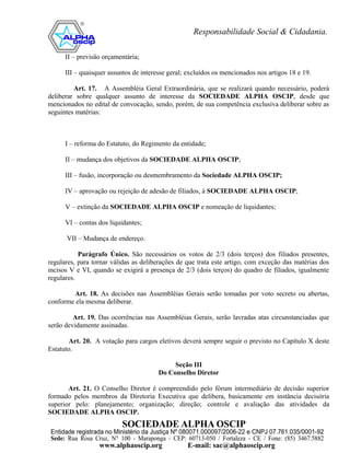 II – previsão orçamentária;

      III – quaisquer assuntos de interesse geral; excluídos os mencionados nos artigos 18 e 19.

         Art. 17. A Assembléia Geral Extraordinária, que se realizará quando necessário, poderá
deliberar sobre qualquer assunto de interesse da SOCIEDADE ALPHA OSCIP, desde que
mencionados no edital de convocação, sendo, porém, de sua competência exclusiva deliberar sobre as
seguintes matérias:



      I – reforma do Estatuto, do Regimento da entidade;

      II – mudança dos objetivos da SOCIEDADE ALPHA OSCIP;

      III – fusão, incorporação ou desmembramento da Sociedade ALPHA OSCIP;

      IV – aprovação ou rejeição de adesão de filiados, à SOCIEDADE ALPHA OSCIP;

      V – extinção da SOCIEDADE ALPHA OSCIP e nomeação de liquidantes;

      VI – contas dos liquidantes;

      VII – Mudança de endereço.

           Parágrafo Único. São necessários os votos de 2/3 (dois terços) dos filiados presentes,
regulares, para tornar válidas as deliberações de que trata este artigo, com exceção das matérias dos
incisos V e VI, quando se exigirá a presença de 2/3 (dois terços) do quadro de filiados, igualmente
regulares.

        Art. 18. As decisões nas Assembléias Gerais serão tomadas por voto secreto ou abertas,
conforme ela mesma deliberar.

         Art. 19. Das ocorrências nas Assembléias Gerais, serão lavradas atas circunstanciadas que
serão devidamente assinadas.

       Art. 20. A votação para cargos eletivos deverá sempre seguir o previsto no Capítulo X deste
Estatuto.

                                             Seção III
                                        Do Conselho Diretor

       Art. 21. O Conselho Diretor é compreendido pelo fórum intermediário de decisão superior
formado pelos membros da Diretoria Executiva que delibera, basicamente em instância decisória
superior pelo: planejamento; organização; direção; controle e avaliação das atividades da
SOCIEDADE ALPHA OSCIP.
 