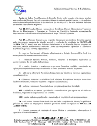 Parágrafo Único. As deliberações do Conselho Diretor serão tomadas pela maioria absoluta
dos membros da Diretoria Executiva, em assembléia geral ordinária a cada trimestre e, extraordinária
quando convocada pelo Presidente da Sociedade ou por um terço (1/3) dos seus membros, incluindo
os Diretores de Escritórios Regionais.

       Art. 22. O Conselho Diretor é composto de Presidente, Diretor Administrativo/Financeiro,
Diretor de Planejamento e Operações e, Diretores de Escritórios Regionais, competindo-lhe
especialmente o exercício das atribuições listadas no artigo 23 deste Regimento.


       Art. 23. A Diretoria Executiva que responde, basicamente em instância decisória superior,
pelo planejamento, organização, direção, controle e avaliação das atividades da SOCIEDADE
ALPHA OSCIP, através dos seus dirigentes isoladamente e em Conselho Diretor, composta do
Presidente, Diretor Administrativo/Financeiro, Diretor de Planejamento e Operações e, Diretores de
Escritórios Regionais, compete especialmente:

      I – cumprir e fazer cumprir o Estatuto, o Regimento e as decisões da Assembléia Geral, bem
como, prestar-lhe assessoramento necessário;

      II – mobilizar recursos técnicos, humanos, materiais e financeiros necessários ao
desenvolvimento das atividades da Sociedade;

       III – receber, depositar e movimentar os recursos financeiros recebidos, controlando sua
aplicação e comprovando as despesas realizadas na forma prevista no presente Regimento;

      IV – elaborar e submeter à Assembléia Geral, planos de trabalhos e previsões orçamentárias
em cada exercício;

        V – elaborar e submeter à Assembléia Geral, relatórios de atividades, balanços, balancetes e
relatórios financeiros, bem como organizar a respectiva documentação;

       VI – elaborar e submeter à Assembléia Geral o regulamento geral da Sociedade;

       VII – estabelecer as normas operacionais e administrativas que regerão as atividades da
Sociedade, respeitadas as disposições do seu Estatuto;

       VIII – adotar medidas para obtenção e manutenção de benefícios legais e regulamentares;

       IX – articular-se e manter intercâmbio com entidades congêneres de instituições públicas e
privadas, no sentido de integração de trabalhos que visem atender os objetivos da SOCIEDADE
ALPHA OSCIP;

      X – instruir processos de admissão de novos filiados e readmissões, submetendo-os à
aprovação da Assembléia Geral;
 