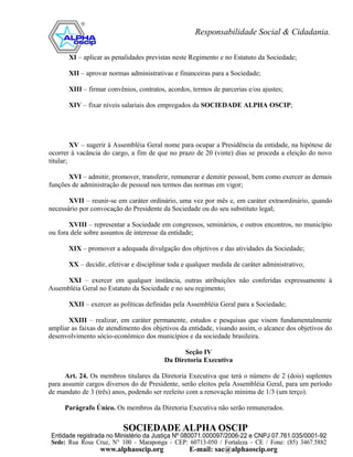 XI – aplicar as penalidades previstas neste Regimento e no Estatuto da Sociedade;

       XII – aprovar normas administrativas e financeiras para a Sociedade;

       XIII – firmar convênios, contratos, acordos, termos de parcerias e/ou ajustes;

       XIV – fixar níveis salariais dos empregados da SOCIEDADE ALPHA OSCIP;




         XV – sugerir à Assembléia Geral nome para ocupar a Presidência da entidade, na hipótese de
ocorrer à vacância do cargo, a fim de que no prazo de 20 (vinte) dias se proceda a eleição do novo
titular;

      XVI – admitir, promover, transferir, remunerar e demitir pessoal, bem como exercer as demais
funções de administração de pessoal nos termos das normas em vigor;

       XVII – reunir-se em caráter ordinário, uma vez por mês e, em caráter extraordinário, quando
necessário por convocação do Presidente da Sociedade ou do seu substituto legal;

       XVIII – representar a Sociedade em congressos, seminários, e outros encontros, no município
ou fora dele sobre assuntos de interesse da entidade;

       XIX – promover a adequada divulgação dos objetivos e das atividades da Sociedade;

       XX – decidir, efetivar e disciplinar toda e qualquer medida de caráter administrativo;

     XXI – exercer em qualquer instância, outras atribuições não conferidas expressamente à
Assembléia Geral no Estatuto da Sociedade e no seu regimento;

       XXII – exercer as políticas definidas pela Assembléia Geral para a Sociedade;

       XXIII – realizar, em caráter permanente, estudos e pesquisas que visem fundamentalmente
ampliar as faixas de atendimento dos objetivos da entidade, visando assim, o alcance dos objetivos do
desenvolvimento sócio-econômico dos municípios e da sociedade brasileira.

                                               Seção IV
                                         Da Diretoria Executiva

      Art. 24. Os membros titulares da Diretoria Executiva que terá o número de 2 (dois) suplentes
para assumir cargos diversos do de Presidente, serão eleitos pela Assembléia Geral, para um período
de mandato de 3 (três) anos, podendo ser reeleito com a renovação mínima de 1/3 (um terço).

     Parágrafo Único. Os membros da Diretoria Executiva não serão remunerados.
 