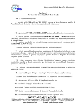 Sub-Seção I
                          Das Competências do Presidente da Sociedade

       Art. 25. Compete ao Presidente:

     I – presidir a SOCIEDADE ALPHA OSCIP, convocar e fazer abertura de reuniões de
Assembléias Gerais Ordinárias e Extraordinárias, coordenando cada sessão;




       II - representar a SOCIEDADE ALPHA OSCIP em juízo e fora dele, ativa e passivamente;

       III - realizar contatos, visando a integração da SOCIEDADE ALPHA OSCIP com entidades
congêneres, com instituições interessadas nas atividades da entidade e com organismos públicos afins
às suas atividades;
       IV - manter o intercâmbio com entes públicos e privados visando garantir permanente apoio à
SOCIEDADE ALPHA OSCIP;

       V - assinar convênios, contratos, termos de parceria, acordos e/ou ajustes;

       VI - atribuir responsabilidades específicas aos dirigentes da Sociedade, principalmente no que
concerne a coordenação e supervisão das atividades previstas nos objetivos e na organização técnico-
administrativas e, nomear os gerentes de projetos, gerentes de áreas e dirigentes de entidades
coligadas, quando for o caso;

       VII - visar, juntamente com o Diretor Administrativo/Financeiro, cheques, duplicatas,
promissórias, cauções e demais documentos que impliquem em responsabilidade financeira e
patrimonial da Sociedade;

        VIII - controlar a aplicação e promover a comprovação dos recursos recebidos, de acordo com
a legislação vigente;

       IX - adotar medidas para obtenção e manutenção de benefícios legais e regulamentares;

       X - decidir sobre assuntos vigentes e imprevistos “Ad’referendum” da Diretoria Executiva;

       XI - fazer abertura de livros e fichas da Sociedade e autentica-los;

      XII - autorizar a divulgação das atividades da Sociedade;

      XIII - Indicar e nomear o Gerente Administrativo da Sociedade;

      XIV - Indicar e nomear o Coordenador da Assessoria Técnica da Sociedade;

      XV - decidir sobre proposição de apoio financeiro e técnico a qualquer título;
 