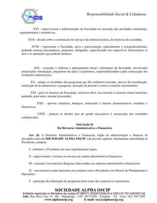 XVI - supervisionar a administração da Sociedade na execução das atividades estatutárias,
regulamentares e normativas;

      XVII - decidir sobre a contratação de serviços de natureza técnica, de interesse da sociedade;

          XVIII - representar a Sociedade, ativa e passivamente, judicialmente e extrajudicialmente,
 podendo nomear procuradores, prepostos, delegando, especificando nos respectivos instrumentos os
 atos e as operações que poderão praticar;



           XIX - conceder e elaborar o planejamento anual e plurianual da Sociedade, envolvendo
 proposições estratégicas, programas de ação e orçamentos, responsabilizando-a pela consecução dos
 resultados estabelecidos;

         XX - atingir os resultados dos programas que lhe couberem executar, através da coordenação,
 realização de levantamentos e pesquisas, alocação de pessoal e custos e controle orçamentário;

       XXI - gerir os recursos da Sociedade, inclusive abrir, movimentar e encerrar contas bancárias,
 podendo, para tanto, nomear procurador;

                XXII - aprovar relatórios, balanços, balancetes e demais demonstrativos contábeis e
 financeiros;

             XXIII - praticar os demais atos de gestão necessários à consecução dos resultados
 estabelecidos.

                                             Sub-Seção II
                               Da Diretoria Administrativa e Financeira

       Art. 26. A Diretoria Administrativa e Financeira, órgão de administração e finanças de
 atividades meio da SOCIEDADE ALPHA OSCIP e de decisão superior, diretamente subordinada ao
 Presidente, compete:

       I - substituir o Presidente em seus impedimentos legais;

       II - supervisionar e orientar os serviços de caráter administrativo/financeiro;

       III - executar e/ou autorizar despesas relacionadas aos aspectos administrativo-financeiros;

      IV - movimentar contas bancárias em conjunto com o Presidente e/ou Diretor de Planejamento e
 Operações;

       V - participar da elaboração de programas bem como dos respectivos orçamentos;
 