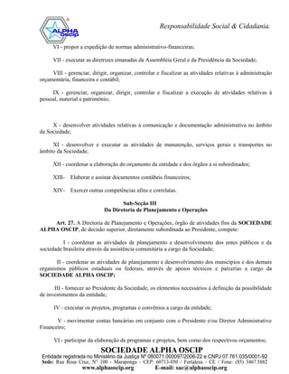 VI - propor a expedição de normas administrativo-financeiras;

      VII - executar as diretrizes emanadas da Assembléia Geral e da Presidência da Sociedade;

     VIII - gerenciar, dirigir, organizar, controlar e fiscalizar as atividades relativas à administração
orçamentária, financeira e contábil;

     IX - gerenciar, organizar, dirigir, controlar e fiscalizar a execução de atividades relativas à
pessoal, material e patrimônio;



     X - desenvolver atividades relativas à comunicação e documentação administrativa no âmbito
da Sociedade;

     XI - desenvolver e executar as atividades de manutenção, serviços gerais e transportes no
âmbito da Sociedade;

      XII - coordenar a elaboração do orçamento da entidade e dos órgãos a si subordinados;

      XIII-   Elaborar e assinar documentos contábeis financeiros;

      XIV- Exercer outras competências afins e correlatas.

                                    Sub-Seção III
                             Da Diretoria de Planejamento e Operações

    Art. 27. A Diretoria de Planejamento e Operações, órgão de atividades fins da SOCIEDADE
ALPHA OSCIP, de decisão superior, diretamente subordinada ao Presidente, compete:

          I - coordenar as atividades de planejamento e desenvolvimento dos entes públicos e da
sociedade brasileira através da assistência comunitária a cargo da Sociedade;

       II - coordenar as atividades de planejamento e desenvolvimento dos municípios e dos demais
organismos públicos estaduais ou federais, através de apoios técnicos e parcerias a cargo da
SOCIEDADE ALPHA OSCIP;

      III - fornecer ao Presidente da Sociedade, os elementos necessários à definição da possibilidade
de investimentos da entidade;

      IV - executar os projetos, programas e convênios a cargo da entidade;

       V - movimentar contas bancárias em conjunto com o Presidente e/ou Diretor Administrativo
Financeiro;

      VI - participar da elaboração de programas e projetos, bem como dos respectivos orçamentos;
 