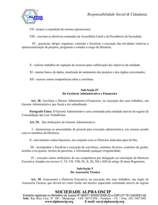 VII - propor a expedição de normas operacionais;

      VIII - executar as diretrizes emanadas da Assembléia Geral e da Presidência da Sociedade;

        IX - gerenciar, dirigir, organizar, controlar e fiscalizar a execução das atividades relativas a
operacionalização de projetos, programas e estudos a cargo da Diretoria;




      X - realizar trabalhos de captação de recursos para viabilização dos objetivos da entidade;

      XI - manter banco de dados, atualizado do andamento dos projetos e dos órgãos conveniados;

      XII - exercer outras competências afins e correlatas.


                                             Sub-Seção IV
                                 Da Gerência Administrativa e Financeira

       Art. 28. Auxiliará o Diretor Administrativo/Financeiro, na execução dos seus trabalhos, um
Gerente Administrativo que ficará a ele subordinado.

     Parágrafo Único. O Gerente Administrativo será contratado pela entidade através do regime da
Consolidação das Leis Trabalhistas.

      Art. 29. São atribuições do Gerente Administrativo:

       I - dimensionar as necessidades de pessoal para execução administrativa, em comum acordo
com os membros da Diretoria;

      II - movimentar contas bancárias, em conjunto com os Diretores indicados para tal fim;

      III - acompanhar e fiscalizar a execução de convênios, contratos diversos, contratos de gestão,
acordos e/ou ajustes, termos de parcerias, e informando qualquer irregularidade;

       IV - executar outras atribuições de sua competência por delegação ou solicitação da Diretoria
Executiva, listadas nos incisos V, VI, VII, VIII, IX, X, XI, XII e XIII do artigo 26 deste Regimento.

                                            Sub-Seção V
                                        Da Assessoria Técnica

      Art. 30. Assessorará a Diretoria Executiva, na execução dos seus trabalhos, um órgão de
Assessoria Técnica, que deverá ter como titular um técnico capacitado contratado através do regime
 