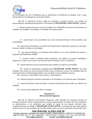 da Consolidação das Leis Trabalhistas que se subordinará ao Presidente da entidade, com o cargo
denominado de Coordenador da Assessoria Técnica.

       Art. 31. A Assessoria Técnica, órgão de orientação e pesquisa técnica, com função de
assessoramento, subordinado diretamente ao Presidente da SOCIEDADE ALPHA OSCIP, compete:

      I - efetuar pesquisas nas áreas sociais e de saúde, com a finalidade de repassar conhecimentos às
entidades conveniadas, à Sociedade e às entidades de interesse desta;




         II - experimentar novas descobertas nas áreas de desenvolvimento sócio-econômico das
comunidades;

       III - apresentar ao Presidente e ao Diretor de Planejamento e Operações, propostas e inovações
técnicas visando os objetivos da entidade;

       IV - dar ampla divulgação, às instituições afins públicas e civis, dos resultados dos estudos e
pesquisas efetivadas pela entidade;

         V - procurar manter a entidade sempre atualizada, com relação aos avanços tecnológicos
disponíveis, no país ou no exterior, nas áreas de desenvolvimento social e econômico;

      VI - manter biblioteca técnica especializada para atender aos objetivos da entidade;

          VII - promover publicações produzidas pela SOCIEDADE ALPHA OSCIP e de outras
entidades, das técnicas de sucesso desenvolvidas na área econômica e social e nas múltiplas áreas do
desenvolvimento da administração pública e da sociedade em seus múltiplos aspectos;
      VIII - promover o intercâmbio entre técnicos e pesquisadores;

      IX - elaborar pesquisas e projetos, propondo-os ao Presidente e aos Diretores para viabilização;

       X - manter atualizados, banco de dados e central de informações para atender aos objetivos da
entidade;

      XI - exercer outras atribuições afins e correlatas.

                                           Sub-Seção VI
                                      Dos Escritórios Regionais

       Art. 32. Os Diretores de Escritórios Regionais serão indicados por qualquer membro da
Diretoria Executiva dentre os profissionais de notória especialização em gestão de serviços públicos
ou administrativos e, de preferência que residam na região de sua atuação, devendo estes,
compulsoriamente, ser filiados a SOCIEDADE ALPHA OSCIP e, nomeados por aprovação mínima
de dois terços (2/3) dos membros do Conselho Diretor, para o exercício pelo prazo de dois (02) anos,
 