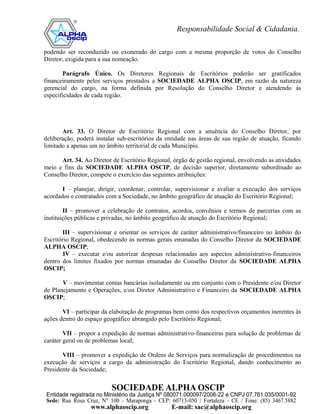 podendo ser reconduzido ou exonerado do cargo com a mesma proporção de votos do Conselho
Diretor, exigida para a sua nomeação.

       Parágrafo Único. Os Diretores Regionais de Escritórios poderão ser gratificados
financeiramente pelos serviços prestados a SOCIEDADE ALPHA OSCIP, em razão da natureza
gerencial do cargo, na forma definida por Resolução do Conselho Diretor e atendendo às
especificidades de cada região.




       Art. 33. O Diretor de Escritório Regional com a anuência do Conselho Diretor, por
deliberação, poderá instalar sub-escritórios da entidade nas áreas de sua região de atuação, ficando
limitado a apenas um no âmbito territorial de cada Município.

      Art. 34. Ao Diretor de Escritório Regional, órgão de gestão regional, envolvendo as atividades
meio e fins da SOCIEDADE ALPHA OSCIP, de decisão superior, diretamente subordinado ao
Conselho Diretor, compete o exercício das seguintes atribuições:

       I – planejar, dirigir, coordenar, controlar, supervisionar e avaliar a execução dos serviços
acordados e contratados com a Sociedade, no âmbito geográfico de atuação do Escritório Regional;

        II – promover a celebração de contratos, acordos, convênios e termos de parcerias com as
instituições públicas e privadas, no âmbito geográfico de atuação do Escritório Regional;

       III – supervisionar e orientar os serviços de caráter administrativo/financeiro no âmbito do
Escritório Regional, obedecendo às normas gerais emanadas do Conselho Diretor da SOCIEDADE
ALPHA OSCIP;
        IV – executar e/ou autorizar despesas relacionadas aos aspectos administrativo-financeiros
dentro dos limites fixados por normas emanadas do Conselho Diretor da SOCIEDADE ALPHA
OSCIP;

       V – movimentar contas bancárias isoladamente ou em conjunto com o Presidente e/ou Diretor
de Planejamento e Operações, e/ou Diretor Administrativo e Financeiro da SOCIEDADE ALPHA
OSCIP;

       VI – participar da elaboração de programas bem como dos respectivos orçamentos inerentes às
ações dentro do espaço geográfico abrangido pelo Escritório Regional;

        VII – propor a expedição de normas administrativo-financeiras para solução de problemas de
caráter geral ou de problemas local;

       VIII – promover a expedição de Ordens de Serviços para normalização de procedimentos na
execução de serviços a cargo da administração do Escritório Regional, dando conhecimento ao
Presidente da Sociedade;
 