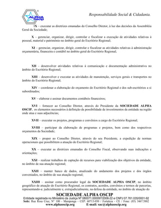 IX – executar as diretrizes emanadas do Conselho Diretor, à luz das decisões da Assembléia
Geral da Sociedade;

       X – gerenciar, organizar, dirigir, controlar e fiscalizar a execução de atividades relativas à
pessoal, material e patrimônio no âmbito geral do Escritório Regional;

      XI – gerenciar, organizar, dirigir, controlar e fiscalizar as atividades relativas à administração
orçamentária, financeira e contábil no âmbito geral do Escritório Regional;



       XII – desenvolver atividades relativas à comunicação e documentação administrativa no
âmbito do Escritório Regional;

       XIII – desenvolver e executar as atividades de manutenção, serviços gerais e transportes no
âmbito do Escritório Regional;

       XIV – coordenar a elaboração do orçamento do Escritório Regional e dos sub-escritórios a si
subordinados;

       XV – elaborar e assinar documentos contábeis financeiros;

       XVI – fornecer ao Conselho Diretor, através do Presidente da SOCIEDADE ALPHA
OSCIP, os elementos necessários à definição da possibilidade de investimentos da entidade na região
onde atua e suas adjacências;

       XVII – executar os projetos, programas e convênios a cargo do Escritório Regional;

      XVIII – participar da elaboração de programas e projetos, bem como dos respectivos
orçamentos da Sociedade;

       XIX – propor ao Conselho Diretor, através do seu Presidente, a expedição de normas
operacionais que possibilitem a atuação do Escritório Regional;

        XX – executar as diretrizes emanadas do Conselho Fiscal, observando suas indicações e
orientações;

      XXI – realizar trabalhos de captação de recursos para viabilização dos objetivos da entidade,
no âmbito de sua atuação regional;

      XXII – manter banco de dados, atualizado do andamento dos projetos e dos órgãos
conveniados, no âmbito de sua atuação regional;

       XXIII – assinar como procurador legal da SOCIEDADE ALPHA OSCIP, no âmbito
geográfico de atuação do Escritório Regional, os contratos, acordos, convênios e termos de parcerias,
representando-a: judicialmente e, extrajudicialmente, na defesa da entidade, no âmbito de atuação do
 