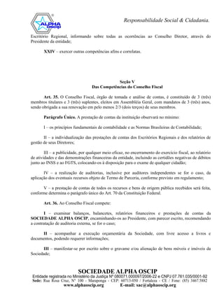 Escritório Regional, informando sobre todas as ocorrências ao Conselho Diretor, através do
Presidente da entidade;

       XXIV – exercer outras competências afins e correlatas.




                                               Seção V
                                   Das Competências do Conselho Fiscal

       Art. 35. O Conselho Fiscal, órgão de tomada e análise de contas, é constituído de 3 (três)
membros titulares e 3 (três) suplentes, eleitos em Assembléia Geral, com mandatos de 3 (três) anos,
sendo obrigada a sua renovação em pelo menos 2/3 (dois terços) de seus membros.

       Parágrafo Único. A prestação de contas da instituição observará no mínimo:

       I – os princípios fundamentais de contabilidade e as Normas Brasileiras de Contabilidade;

       II – a individualização das prestações de contas dos Escritórios Regionais e dos relatórios de
gestão de seus Diretores;

        III – a publicidade, por qualquer meio eficaz, no encerramento do exercício fiscal, ao relatório
de atividades e das demonstrações financeiras da entidade, incluindo as certidões negativas de débitos
junto ao INSS e ao FGTS, colocando-os à disposição para o exame de qualquer cidadão;

       IV – a realização de auditorias, inclusive por auditores independentes se for o caso, da
aplicação dos eventuais recursos objeto de Termo de Parceria, conforme previsto em regulamento;

      V – a prestação de contas de todos os recursos e bens de origem pública recebidos será feita,
conforme determina o parágrafo único do Art. 70 da Constituição Federal.

       Art. 36. Ao Conselho Fiscal compete:

       I – examinar balanços, balancetes, relatórios financeiros e prestações de contas da
SOCIEDADE ALPHA OSCIP, encaminhando-os ao Presidente, com parecer escrito, recomendando
a contratação de auditoria externa, se for o caso;

      II – acompanhar a execução orçamentária da Sociedade, com livre acesso a livros e
documentos, podendo requerer informações;

       III – manifestar-se por escrito sobre o gravame e/ou alienação de bens móveis e imóveis da
Sociedade;
 