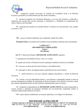 IV – comparecer, quando convocado, às reuniões da Assembléia Geral e da Diretoria
Executiva, prestando os esclarecimentos que lhes forem solicitados;

       V – promover inspeções nos Escritórios Regionais e nos seus sub escritórios, verificando o
andamento da execução dos serviços pactuados e contratados e, a fidelidade no cumprimento das
metas e objetivos da Sociedade;

        VI – participar das reuniões do Conselho Diretor e orienta-lo em suas decisões, sem, contudo
ter direito a voto;




       VII – exercer as demais atribuições que a legislação vigente lhe confere.

       Parágrafo Único. Os membros do Conselho Fiscal em hipótese nenhuma serão remunerados.

                                        CAPÍTULO V
                                 DOS DIREITOS E OBRIGAÇÕES
                                           Seção I
                                         Dos Direitos

      Art. 37. É direito dos filiados à SOCIEDADE ALPHA OSCIP, regulares:

      I - participar das Assembléias Gerais, votar e ser votado;

      II - propor, por escrito, à Diretoria Executiva quaisquer medidas de interesse da entidade;

      III - convocar, na forma prevista neste Estatuto, a Assembléia Geral;

      IV - participar se eleito, de qualquer poder constituído previsto neste Estatuto;

             V - poder licenciar-se, em casos especiais julgados procedentes, a critério da Diretoria
Executiva;

       VI - usufruir, com seus dependentes diretos, e seus diretores e empregados quando se tratar de
pessoal empregado na entidade, de capacitação de desenvolvimento sócio-cultural e recreativo, desde
que estejam enquadrados dentro dos pré-requisitos regulamentados para os mesmos;

        VII - freqüentar as dependências da SOCIEDADE ALPHA OSCIP que sejam franqueadas os
acessos comuns e, participar de quaisquer atividades por ela promovida, respeitando sempre as
restrições impostas pela Diretoria Executiva;

      VIII - outros direitos estabelecidos em normas específicas e no Código Civil Brasileiro
 