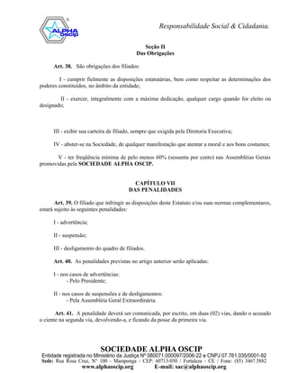 Seção II
                                            Das Obrigações

      Art. 38. São obrigações dos filiados:

        I - cumprir fielmente as disposições estatutárias, bem como respeitar as determinações dos
poderes constituídos, no âmbito da entidade;

        II - exercer, integralmente com a máxima dedicação, qualquer cargo quando for eleito ou
designado;



      III - exibir sua carteira de filiado, sempre que exigida pela Diretoria Executiva;

      IV - abster-se na Sociedade, de qualquer manifestação que atentar a moral e aos bons costumes;

       V - ter freqüência mínima de pelo menos 60% (sessenta por cento) nas Assembléias Gerais
promovidas pela SOCIEDADE ALPHA OSCIP.


                                          CAPÍTULO VII
                                        DAS PENALIDADES

       Art. 39. O filiado que infringir as disposições deste Estatuto e/ou suas normas complementares,
estará sujeito às seguintes penalidades:

      I - advertência;

      II - suspensão;

      III - desligamento do quadro de filiados.

      Art. 40. As penalidades previstas no artigo anterior serão aplicadas:

      I - nos casos de advertências:
            - Pelo Presidente;

      II - nos casos de suspensões e de desligamentos:
             - Pela Assembléia Geral Extraordinária.

       Art. 41. A penalidade deverá ser comunicada, por escrito, em duas (02) vias, dando o acusado
o ciente na segunda via, devolvendo-a, e ficando da posse da primeira via.
 