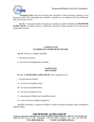Parágrafo Único. Em caso de recusa pelo associado, ser-lhe-á entregue a primeira via na
presença de duas (02) testemunhas que assinarão a segunda via, ou mediante aviso de recebimento
(AR), através dos correios.

      Art. 42. O associado punido com pena de exclusão do quadro de filiados da SOCIEDADE
ALPHA OSCIP, só poderá solicitar a readmissão, decorrido o prazo mínimo de um (um) ano de
cumprimento da pena.




                                     CAPÍTULO VIII
                            DA PERDA DA CONDIÇÃO DE FILIADO

      Art. 43. Perde-se a condição de filiado:

      I - por motivo de morte;

      II - por motivo de desligamento do filiado.


                                            CAPÍTULO IX
                                            DOS LIVROS

     Art. 44. A SOCIEDADE ALPHA OSCIP, terá os seguintes livros:

      I - de matrículas de filiados;

      I1 - de Atas da Assembléia Geral;

      III - de Atas do Conselho Diretor;

      IV - de Atas do Conselho Fiscal;

      V - de presença de filiados nas Assembléias Gerais;

      VI - outros, fiscais e contábeis obrigatórios.

      Art. 45. A inscrição e o registro de filiados se farão por ordem cronológica, deles constando os
seguintes dados:
 