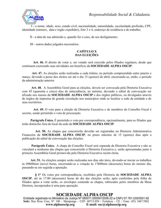 I - o nome, idade, sexo, estado civil, nacionalidade, naturalidade, escolaridade profissão, CPF,
identidade (número, data e órgão expedidor), foto 3 x 4, endereço de residência e de trabalho;

      II - a data de sua admissão e, quando for o caso, de seu desligamento;

      III - outros dados julgados necessários.

                                           CAPÍTULO X
                                          DAS ELEIÇÕES

        Art. 46. O direito de votar e, ser votado será exercido pelos filiados regulares, desde que
continuem exercendo suas atividades em benefício da SOCIEDADE ALPHA OSCIP.

       Art. 47. As eleições serão realizadas a cada triênio, no período compreendido entre janeiro e
março, devendo a posse dos eleitos ser até o dia 15 (quinze) de abril, encerrando-se, então, o período
da administração anterior.

       Art. 48. A Assembléia Geral para as eleições, deverá ser convocada pela Diretoria Executiva
com 45 (quarenta e cinco) dias de antecedência, no mínimo, devendo o edital de convocação ser
afixado nos murais da SOCIEDADE ALPHA OSCIP e dos órgãos públicos, ou divulgados através
de órgãos da imprensa de grande circulação nos municípios onde se localize a sede da entidade e de
seus escritórios.

          Art. 49. O voto para a eleição da Diretoria Executiva e de membros do Conselho Fiscal é
secreto, sendo permitido o voto de procuração.

       Parágrafo Único. É permitido o voto por correspondência, opcionalmente, para os filiados que
terão domicílio fora do local da sede da SOCIEDADE ALPHA OSCIP.

          Art. 50. As chapas que concorrerão deverão ser registradas na Diretoria Administrativa
Financeira da SOCIEDADE ALPHA OSCIP, no prazo máximo de 15 (quinze) dias após a
publicação do edital de convocação das eleições.

       Parágrafo Único. A chapa do Conselho Fiscal será separada da Diretoria Executiva e não se
vinculará a nenhuma das chapas que concorrerão à Diretoria Executiva e, serão apresentadas junto à
primeira Assembléia Geral promovida pela Diretoria Executiva recém eleita.

      Art. 51. As eleições sempre serão realizadas nos dias não úteis, devendo-se iniciar os trabalhos
às 09h00min (nove) horas, encerrando-se a votação às 17h00min (dezessete) horas do mesmo dia,
passando-se em seguida a apuração.

           § 1° Os votos por correspondência, recebidos pela Diretoria da SOCIEDADE ALPHA
OSCIP, até às 17:00 (dezessete) horas do dia das eleições serão, após conferidos pela folha de
filiados aptos a votar serão, os envelopes contendo as chapas, rubricados pelos membros da Mesa
Diretora, incorporados à urna para apuração.
 