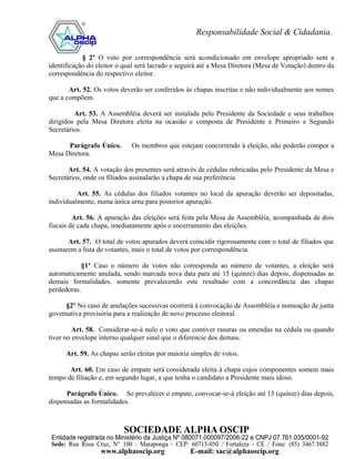 § 2º O voto por correspondência será acondicionado em envelope apropriado sem a
identificação do eleitor o qual será lacrado e seguirá até a Mesa Diretora (Mesa de Votação) dentro da
correspondência do respectivo eleitor.

       Art. 52. Os votos deverão ser conferidos às chapas inscritas e não individualmente aos nomes
que a compõem.

         Art. 53. A Assembléia deverá ser instalada pelo Presidente da Sociedade e seus trabalhos
dirigidos pela Mesa Diretora eleita na ocasião e composta de Presidente e Primeiro e Segundo
Secretários.

      Parágrafo Único.       Os membros que estejam concorrendo à eleição, não poderão compor a
Mesa Diretora.

       Art. 54. A votação dos presentes será através de cédulas rubricadas pelo Presidente da Mesa e
Secretários, onde os filiados assinalarão a chapa de sua preferência.

          Art. 55. As cédulas dos filiados votantes no local da apuração deverão ser depositadas,
individualmente, numa única urna para posterior apuração.

         Art. 56. A apuração das eleições será feita pela Mesa da Assembléia, acompanhada de dois
fiscais de cada chapa, imediatamente após o encerramento das eleições.

       Art. 57. O total de votos apurados deverá coincidir rigorosamente com o total de filiados que
assinarem a lista de votantes, mais o total de votos por correspondência.

            §1º Caso o número de votos não corresponda ao número de votantes, a eleição será
automaticamente anulada, sendo marcada nova data para até 15 (quinze) dias depois, dispensadas as
demais formalidades, somente prevalecendo este resultado com a concordância das chapas
perdedoras.

     §2º No caso de anulações sucessivas ocorrerá à convocação de Assembléia e nomeação de junta
governativa provisória para a realização de novo processo eleitoral.

         Art. 58. Considerar-se-á nulo o voto que contiver rasuras ou emendas na cédula ou quando
tiver no envelope interno qualquer sinal que o diferencie dos demais.

      Art. 59. As chapas serão eleitas por maioria simples de votos.

       Art. 60. Em caso de empate será considerada eleita à chapa cujos componentes somem mais
tempo de filiação e, em segundo lugar, a que tenha o candidato a Presidente mais idoso.

      Parágrafo Único. Se prevalecer o empate, convocar-se-á eleição até 15 (quinze) dias depois,
dispensadas as formalidades.
 