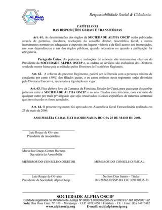 CAPÍTULO XI
                       DAS DISPOSIÇÕES GERAIS E TRANSITÓRIAS

        Art. 61. As determinações dos órgãos da SOCIEDADE ALPHA OSCIP serão publicadas
através de portarias, circulares, resoluções do conselho diretor, Assembléia Geral, e outros
instrumentos normativos adequados e expostos em lugares visíveis e de fácil acesso aos interessados,
nas suas dependências e nas dos órgãos públicos, quando necessário ou quando a publicação for
obrigatória.

            Parágrafo Único. As portarias e instruções de serviços são instrumentos elusivos do
Presidente da SOCIEDADE ALPHA OSCIP e, as ordens de serviços são exclusivas dos Diretores
sendo de menor hierarquia as editadas pelos Diretores de Escritórios Regionais.

       Art. 62. A reforma do presente Regimento, poderá ser deliberada com a presença mínima de
cinqüenta por cento (50%) dos filiados quites, e os casos omissos neste regimento serão dirimidos
pela Diretoria Executiva, respeitada a legislação em vigor.

       Art. 63. Fica eleito o foro da Comarca de Fortaleza, Estado do Ceará, para quaisquer discussões
judiciais entre a SOCIEDADE ALPHA OSCIP e os seus filiados e/ou terceiros, com exclusão de
qualquer outro por mais privilegiado que seja; ressalvados os casos específicos de natureza contratual
que prevalecerão os foros acordados.

       Art. 64. O presente regimento foi aprovado em Assembléia Geral Extraordinária realizada em
25 de maio de 2006.

        ASSEMBLÉIA GERAL EXTRAORDINARIA DO DIA 25 DE MAIO DE 2006.


_________________________________
    Luiz Roque de Oliveira
   Presidente da Assembléia


_________________________________
Maria das Graças Gomes Barbosa
     Secretária da Assembléia

MENBROS DO CONSELHO DIRETOR                             MENBROS DO CONSELHO FISCAL


_________________________________                        _________________________________
       Luiz Roque de Oliveira                                 Neilton Dias Santos - Titular
Presidente da Sociedade Alpha Oscip.                     RG 2856639/SSP-BA CIC 309180735-53


_________________________________                       __________________________________
 