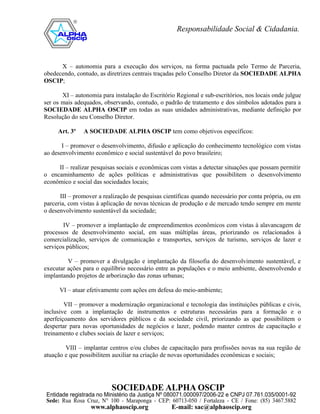 X – autonomia para a execução dos serviços, na forma pactuada pelo Termo de Parceria,
obedecendo, contudo, as diretrizes centrais traçadas pelo Conselho Diretor da SOCIEDADE ALPHA
OSCIP;

       XI – autonomia para instalação do Escritório Regional e sub-escritórios, nos locais onde julgue
ser os mais adequados, observando, contudo, o padrão de tratamento e dos símbolos adotados para a
SOCIEDADE ALPHA OSCIP em todas as suas unidades administrativas, mediante definição por
Resolução do seu Conselho Diretor.

     Art. 3º   A SOCIEDADE ALPHA OSCIP tem como objetivos específicos:

       I – promover o desenvolvimento, difusão e aplicação do conhecimento tecnológico com vistas
ao desenvolvimento econômico e social sustentável do povo brasileiro;

     II – realizar pesquisas sociais e econômicas com vistas a detectar situações que possam permitir
o encaminhamento de ações políticas e administrativas que possibilitem o desenvolvimento
econômico e social das sociedades locais;

      III – promover a realização de pesquisas científicas quando necessário por conta própria, ou em
parceria, com vistas à aplicação de novas técnicas de produção e de mercado tendo sempre em mente
o desenvolvimento sustentável da sociedade;

       IV – promover a implantação de empreendimentos econômicos com vistas à alavancagem de
processos de desenvolvimento social, em suas múltiplas áreas, priorizando os relacionados à
comercialização, serviços de comunicação e transportes, serviços de turismo, serviços de lazer e
serviços públicos;

         V – promover a divulgação e implantação da filosofia do desenvolvimento sustentável, e
executar ações para o equilíbrio necessário entre as populações e o meio ambiente, desenvolvendo e
implantando projetos de arborização das zonas urbanas;

      VI – atuar efetivamente com ações em defesa do meio-ambiente;

        VII – promover a modernização organizacional e tecnologia das instituições públicas e civis,
inclusive com a implantação de instrumentos e estruturas necessárias para a formação e o
aperfeiçoamento dos servidores públicos e da sociedade civil, priorizando as que possibilitem o
despertar para novas oportunidades de negócios e lazer, podendo manter centros de capacitação e
treinamento e clubes sociais de lazer e serviços;

        VIII – implantar centros e/ou clubes de capacitação para profissões novas na sua região de
atuação e que possibilitem auxiliar na criação de novas oportunidades econômicas e sociais;
 