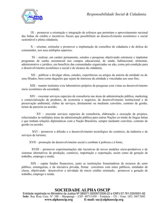 IX – promover a orientação e integração de esforços que permitam o aproveitamento racional
das linhas de crédito e incentivos fiscais que possibilitem ao desenvolvimento econômico e social
sustentável e plena cidadania;

      X – orientar, estimular e promover a implantação de conselhos de cidadania e de defesa do
consumidor, nos seus múltiplos aspectos;

        XI – realizar, em caráter permanente, estudos e pesquisas objetivando estruturar e implantar
programas de cunho assistencial nos campos educacional, de saúde, habitacional, alimentar,
administrativo e jurídico, em benefício das comunidades organizadas ou não, como pré-condição para
o desenvolvimento econômico e social e do alcance da cidadania;

         XII – publicar e divulgar obras, estudos, experiências ou artigos da autoria da entidade ou de
seus filiados, bem como daqueles que sejam de interesse da entidade e vinculadas aos seus fins;

       XIII – manter institutos e/ou laboratórios próprios de pesquisas com vistas ao desenvolvimento
sócio econômico da sociedade;

      XIV – executar serviços especiais de consultoria nas áreas de administração pública, marketing
e comercialização de produtos, de economia e negócios, de desenvolvimento institucional e de
preservação ambiental, clubes de serviços, diretamente ou mediante convênio, contrato de gestão,
termo de parceria ou acordo;

            XV – executar serviços especiais de consultoria, elaboração e execução de projetos,
relacionados às múltiplas áreas da administração pública para outras Nações co-irmãs de língua latina
e que tenham relações diplomáticas com a Nação Brasileira, sempre mediante convênio, contrato de
gestão ou acordo;

         XVI – promover a difusão e o desenvolvimento tecnológico do comércio, da indústria e de
serviços de turismo;

      XVII – promoção do desenvolvimento social e combate à pobreza e à fome;

        XVIII – promover experimentações não lucrativas de novos modelos sócio-produtivos e de
sistemas alternativos de produção, comércio, importação e exportação, assim como de geração de
trabalho, emprego e renda;

        XIX – captar fundos financeiros, junto as instituições fomentadoras de recursos do setor
público, estrangeiras, e da iniciativa privada, firmar convênios com entes públicos, entidades de
classe, objetivando desenvolver a atividade do micro crédito orientado, promover a geração de
trabalho, emprego e renda;
 