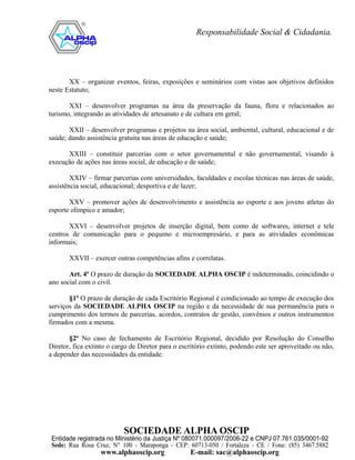 XX – organizar eventos, feiras, exposições e seminários com vistas aos objetivos definidos
neste Estatuto;

       XXI – desenvolver programas na área da preservação da fauna, flora e relacionados ao
turismo, integrando as atividades de artesanato e de cultura em geral;

       XXII – desenvolver programas e projetos na área social, ambiental, cultural, educacional e de
saúde; dando assistência gratuita nas áreas de educação e saúde;

      XXIII – constituir parcerias com o setor governamental e não governamental, visando à
execução de ações nas áreas social, de educação e de saúde;

        XXIV – firmar parcerias com universidades, faculdades e escolas técnicas nas áreas de saúde,
assistência social, educacional; desportiva e de lazer;

       XXV – promover ações de desenvolvimento e assistência ao esporte e aos jovens atletas do
esporte olímpico e amador;

       XXVI – desenvolver projetos de inserção digital, bem como de softwares, internet e tele
centros de comunicação para o pequeno e microempresário, e para as atividades econômicas
informais;

       XXVII – exercer outras competências afins e correlatas.

       Art. 4º O prazo de duração da SOCIEDADE ALPHA OSCIP é indeterminado, coincidindo o
ano social com o civil.

       §1º O prazo de duração de cada Escritório Regional é condicionado ao tempo de execução dos
serviços da SOCIEDADE ALPHA OSCIP na região e da necessidade de sua permanência para o
cumprimento dos termos de parcerias, acordos, contratos de gestão, convênios e outros instrumentos
firmados com a mesma.

       §2º No caso de fechamento de Escritório Regional, decidido por Resolução do Conselho
Diretor, fica extinto o cargo de Diretor para o escritório extinto, podendo este ser aproveitado ou não,
a depender das necessidades da entidade.
 