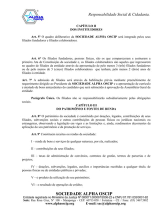 CAPÍTULO II
                                       DOS INSTITUIDORES

        Art. 5º O quadro deliberativo da SOCIEDADE ALPHA OSCIP será integrado pelos seus
filiados fundadores e filiados colaboradores.




        Art. 6° Os filiados fundadores, pessoas físicas, são os que compareceram e assinaram a
primeira Ata de Constituição da sociedade e, os filiados colaboradores são aqueles que ingressarem
no quadro de filiados da entidade através da apresentação de pelo menos 3 (três) filiados fundadores
ou de pelo menos de 5 (cinco) filiados colaboradores que tenham, pelo menos 2 (dois) anos de
filiados à entidade.

Art. 7° A admissão de filiados será através da habilitação prévia mediante preenchimento de
requerimento dirigido ao Presidente da SOCIEDADE ALPHA OSCIP e a apresentação de currículo
e atestado de bons antecedentes do candidato que será submetido à aprovação da Assembléia Geral da
entidade.

        Parágrafo Único. Os filiados não se responsabilizarão subsidiariamente pelas obrigações
sociais.
                                       CAPÍTULO III
                         DO PATRIMÔNIO E FONTES DE RENDA

        Art. 8° O patrimônio da sociedade é constituído por doações, legados, contribuições de seus
filiados, subvenções sociais e outras contribuições de pessoas físicas ou jurídicas nacionais ou
estrangeiras, observando a legislação em vigor e as limitações e, ainda, rendimentos decorrentes da
aplicação do seu patrimônio e da prestação de serviços.

       Art. 9º Constituem receitas ou rendas da sociedade:

       I – renda de bens e serviços de qualquer natureza, por ela, realizados;

       II – contribuições de seus filiados;

       III – taxas de administração de convênios, contratos de gestão, termos de parcerias e de
projetos;

       IV – doações, subvenções, legados, auxílios e importâncias recebidas a qualquer título, de
pessoas físicas ou de entidades públicas e privadas;

       V – o produto da utilização do seu patrimônio;

       VI – o resultado de operações de crédito;
 