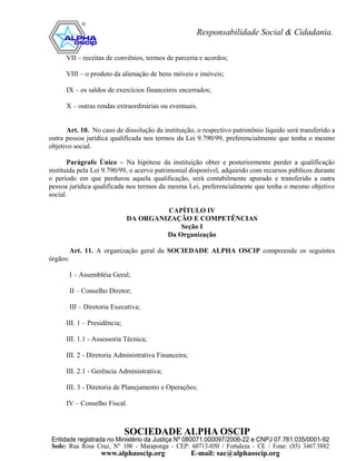 VII – receitas de convênios, termos de parceria e acordos;

      VIII – o produto da alienação de bens móveis e imóveis;

      IX – os saldos de exercícios financeiros encerrados;

      X – outras rendas extraordinárias ou eventuais.


      Art. 10. No caso de dissolução da instituição, o respectivo patrimônio líquido será transferido a
outra pessoa jurídica qualificada nos termos da Lei 9.790/99, preferencialmente que tenha o mesmo
objetivo social.

       Parágrafo Único – Na hipótese da instituição obter e posteriormente perder a qualificação
instituída pela Lei 9.790/99, o acervo patrimonial disponível, adquirido com recursos públicos durante
o período em que perdurou aquela qualificação, será contabilmente apurado e transferido a outra
pessoa jurídica qualificada nos termos da mesma Lei, preferencialmente que tenha o mesmo objetivo
social.

                                        CAPÍTULO IV
                               DA ORGANIZAÇÃO E COMPETÊNCIAS
                                            Seção I
                                        Da Organização

          Art. 11. A organização geral da SOCIEDADE ALPHA OSCIP compreende os seguintes
órgãos:

          I – Assembléia Geral;

          II – Conselho Diretor;

          III – Diretoria Executiva;

      III. 1 – Presidência;

      III. 1.1 - Assessoria Técnica;

      III. 2 - Diretoria Administrativa Financeira;

      III. 2.1 - Gerência Administrativa;

      III. 3 - Diretoria de Planejamento e Operações;

      IV – Conselho Fiscal.
 