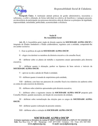 Parágrafo Único. A instituição adotará práticas de gestão administrativa, necessárias e
suficientes, a coibir a obtenção, de forma individual ou coletiva, de benefícios e vantagens pessoais,
em decorrência da participação nos processos decisórios além de observar os princípios da legalidade,
impessoalidade, moralidade, publicidade, economicidade e eficiência.




                                             Seção II
                                        Da Assembléia Geral

       Art. 12. A Assembléia geral, órgão de direção superior da SOCIEDADE ALPHA OSCIP é
integrado de filiados fundadores e filiado colaboradores, regulares com a entidade, competindo-lhe
em caráter exclusivo:

       I – fixar as políticas de ação da SOCIEDADE ALPHA OSCIP;

       II – eleger e/ou destituir os membros da diretoria executiva e do conselho fiscal;

       III – deliberar sobre os planos de trabalho e orçamentos anuais apresentados pela diretoria
executiva;

     IV – deliberar quanto à alienação, penhor ou hipoteca de bens móveis e imóveis da
SOCIEDADE ALPHA OSCIP;

       V – aprovar ou não a adesão de filiado à entidade;

       VI – deliberar quanto à tomada de empréstimos pela entidade;

       VIII – deliberar, com base nos pareceres do conselho fiscal e/ou relatórios de auditoria sobre
as contas de cada exercício da diretoria;

       IX – deliberar sobre relatórios apresentados pela diretoria executiva;

      X – deliberar sobre o regimento interno da SOCIEDADE ALPHA OSCIP proposto pelo
Conselho Diretor, quando necessário, em função do crescimento da entidade;

     XI – deliberar sobre normalização das eleições para os cargos da SOCIEDADE ALPHA
OSCIP;

       XII – deliberar quanto à alteração do presente estatuto;

       XIII – deliberar sobre a extinção da SOCIEDADE ALPHA OSCIP;
 
