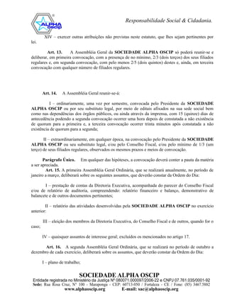 XIV – exercer outras atribuições não previstas neste estatuto, que lhes sejam pertinentes por
lei.

         Art. 13.    A Assembléia Geral da SOCIEDADE ALPHA OSCIP só poderá reunir-se e
deliberar, em primeira convocação, com a presença de no mínimo, 2/3 (dois terços) dos seus filiados
regulares e, em segunda convocação, com pelo menos 2/5 (dois quintos) destes e, ainda, em terceira
convocação com qualquer número de filiados regulares.




        Art. 14.   A Assembléia Geral reunir-se-á:

          I – ordinariamente, uma vez por semestre, convocada pelo Presidente da SOCIEDADE
ALPHA OSCIP ou por seu substituto legal, por meio de editais afixados na sua sede social bem
como nas dependências dos órgãos públicos, ou ainda através da imprensa, com 15 (quinze) dias de
antecedência podendo a segunda convocação ocorrer uma hora depois de constatada a não existência
de quorum para a primeira e, a terceira convocação ocorrer trinta minutos após constatada a não
existência de quorum para a segunda;

       II – extraordinariamente, em qualquer época, na convocação pelo Presidente da SOCIEDADE
ALPHA OSCIP ou seu substituto legal, e/ou pelo Conselho Fiscal, e/ou pelo mínimo de 1/3 (um
terço) de seus filiados regulares, observados os mesmos prazos e meios de convocação.

       Parágrafo Único. Em qualquer das hipóteses, a convocação deverá conter a pauta da matéria
a ser apreciada.
        Art. 15. A primeira Assembléia Geral Ordinária, que se realizará anualmente, no período de
janeiro a março, deliberará sobre os seguintes assuntos, que deverão constar da Ordem do Dia:

        I – prestação de contas da Diretoria Executiva, acompanhada do parecer do Conselho Fiscal
e/ou de relatório de auditoria, compreendendo: relatório financeiro e balanço, demonstrativo de
balancete e de outros documentos pertinentes;

        II – relatório das atividades desenvolvidas pela SOCIEDADE ALPHA OSCIP no exercício
anterior:

        III – eleição dos membros da Diretoria Executiva, do Conselho Fiscal e de outros, quando for o
caso;

        IV – quaisquer assuntos de interesse geral; excluídos os mencionados no artigo 17.

       Art. 16. A segunda Assembléia Geral Ordinária, que se realizará no período de outubro a
dezembro de cada exercício, deliberará sobre os assuntos, que deverão constar da Ordem do Dia:

        I – plano de trabalho;
 
