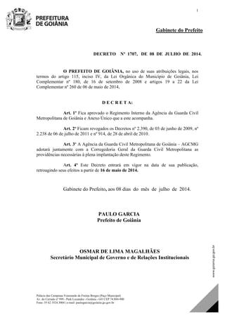 Palácio das Campinas Venerando de Freitas Borges (Paço Municipal)
Av. do Cerrado nº 999 - Park Lozandes - Goiânia - GO CEP 74.884-900
Fone: 55 62 3524.3004 | e-mail: paulogarcia@goiania.go.gov.br
1
Gabinete do Prefeito
DECRETO Nº 1707, DE 08 DE JULHO DE 2014.
O PREFEITO DE GOIÂNIA, no uso de suas atribuições legais, nos
termos do artigo 115, inciso IV, da Lei Orgânica do Município de Goiânia, Lei
Complementar nº 180, de 16 de setembro de 2008 e artigos 19 a 22 da Lei
Complementar nº 260 de 06 de maio de 2014,
D E C R E T A:
Art. 1º Fica aprovado o Regimento Interno da Agência da Guarda Civil
Metropolitana de Goiânia e Anexo Único que a este acompanha.
Art. 2º Ficam revogados os Decretos nº 2.390, de 03 de junho de 2009, nº
2.238 de 06 de julho de 2011 e nº 914, de 28 de abril de 2010.
Art. 3º A Agência da Guarda Civil Metropolitana de Goiânia – AGCMG
adotará juntamente com a Corregedoria Geral da Guarda Civil Metropolitana as
providências necessárias à plena implantação deste Regimento.
Art. 4º Este Decreto entrará em vigor na data de sua publicação,
retroagindo seus efeitos a partir de 16 de maio de 2014.
Gabinete do Prefeito, aos 08 dias do mês de julho de 2014.
PAULO GARCIA
Prefeito de Goiânia
OSMAR DE LIMA MAGALHÃES
Secretário Municipal de Governo e de Relações Institucionais
 