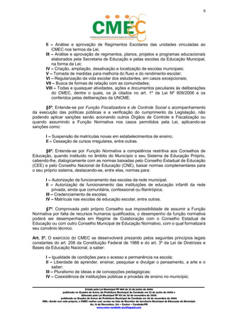 9
_________________________________________________________________________________________
Criado pela Lei Municipal Nº 809 de 22 de junho de 2006
publicada no Quadro de Avisos da Prefeitura Municipal do Condado em 22 de junho de 2006 e
Alterada pela Lei Municipal Nº 812 de 20 de novembro de 2006
publicada no Quadro de Avisos da Prefeitura Municipal do Condado em 20 de novembro de 2006
OBS.: Ainda sem sede própria, o CMEC realiza suas sessões na Sala de Reuniões da Secretaria Municipal de Educação do Município
Av. 15 de Novembro, 124 – Centro – Condado/PE
www.cmec-condado-pe.blogspot.com
II – Análise e aprovação de Regimentos Escolares das unidades vinculadas ao
CMEC nos termos da Lei;
III – Análise e aprovação de regimentos, planos, projetos e programas educacionais
elaborados pela Secretaria de Educação e pelas escolas da Educação Municipal,
na forma da Lei;
IV – Criação, ampliação, desativação e localização de escolas municipais;
V – Tomada de medidas para melhoria do fluxo e do rendimento escolar;
VI – Regularização da vida escolar dos estudantes, em casos excepcionais;
VII – Busca de formas de relação com as comunidades;
VIII – Todas e quaisquer atividades, ações e documentos peculiares às deliberações
do CMEC, dentre o quais, os já citados no art. 1º da Lei Nº 809/2006 e os
conferidos pelas deliberações da UNCME.
§5º. Entende-se por Função Fiscalizadora e de Controle Social o acompanhamento
da execução das políticas públicas e a verificação do cumprimento da Legislação, não
podendo aplicar sanções senão acionando outros Órgãos de Controle e Fiscalização ou
quando assumindo a Função Normativa nos casos permitidos pela Lei, aplicando-se
sanções como:
I – Suspensão de matrículas novas em estabelecimentos de ensino;
II – Cessação de cursos irregulares, entre outras.
§6º. Entende-se por Função Normativa a competência restritiva aos Conselhos de
Educação, quando instituído no âmbito do Município o seu Sistema de Educação Próprio,
cabendo-lhe, dialogicamente com as normas baixadas pelo Conselho Estadual de Educação
(CEE) e pelo Conselho Nacional de Educação (CNE), baixar normas complementares para
o seu próprio sistema, destacando-se, entre elas, normas para:
I – Autorização de funcionamento das escolas da rede municipal;
II – Autorização de funcionamento das instituições de educação infantil da rede
privada, ainda que comunitária, confessional ou filantrópica;
III – Credenciamento de escolas;
IV – Matrícula nas escolas de educação escolar, entre outras.
§7º. Comprovada pelo próprio Conselho sua impossibilidade de assumir a Função
Normativa por falta de recursos humanos qualificados, o desempenho da função normativa
poderá ser desempenhada em Regime de Colaboração com o Conselho Estadual de
Educação ou com outro Conselho Municipal de Educação Normativo, com o qual formalizará
seu convênio técnico.
Art. 3º. O exercício do CMEC se desenvolverá prezando pelos seguintes princípios legais
constantes do art. 206 da Constituição Federal de 1988 e do art. 3º da Lei de Diretrizes e
Bases da Educação Nacional, a saber:
I – Igualdade de condições para o acesso e permanência na escola;
II – Liberdade de aprender, ensinar, pesquisar e divulgar o pensamento, a arte e o
saber;
III – Pluralismo de ideias e de concepções pedagógicas;
IV – Coexistência de instituições públicas e privadas de ensino no município;
 