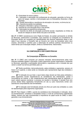 10
_________________________________________________________________________________________
Criado pela Lei Municipal Nº 809 de 22 de junho de 2006
publicada no Quadro de Avisos da Prefeitura Municipal do Condado em 22 de junho de 2006 e
Alterada pela Lei Municipal Nº 812 de 20 de novembro de 2006
publicada no Quadro de Avisos da Prefeitura Municipal do Condado em 20 de novembro de 2006
OBS.: Ainda sem sede própria, o CMEC realiza suas sessões na Sala de Reuniões da Secretaria Municipal de Educação do Município
Av. 15 de Novembro, 124 – Centro – Condado/PE
www.cmec-condado-pe.blogspot.com
V – Gratuidade do ensino público;
VI – Valoração e valorização dos profissionais da educação, garantida na forma de
plano de cargos, carreira e remuneração para os Educadores Docentes e Não-
Docentes;
VII – Gestão democrática e republicana da educação e do ensino, na forma da Lei;
VIII – Garantia de padrão de qualidade;
IX – Respeito à liberdade e apreço à tolerância;
X – Garantia de uma educação laica e não laicista;
XI – Valorização da experiência extraescolar;
XII – Garantia de oferta da educação puramente escolar, respeitados os limites da
escola em relação ao dever-direito dos pais e da família.
Art. 4º. O CMEC caracteriza-se como Órgão de Estado, de caráter permanente no âmbito
do Município, pertencente à sociedade, cujos assentos no Colegiado de Conselheiros de
Educação devem ser ocupados por representantes dos diversos segmentos desta e que,
dada à sua natureza, o Conselho fala ao Governo em nome da sociedade sobre seus
anseios, demandas e opiniões para a elaboração de políticas públicas educacionais ou
sobre temas que à educação estejam, direta ou indiretamente, relacionados.
CAPÍTULO II
DA COMPOSIÇÃO E DAS COMPETÊNCIAS
Seção I
Da Composição de Assentos no Conselho
Art. 5º. O CMEC será composto por pessoas indicadas democraticamente pelas mais
diversas entidades ligadas à educação e pelos segmentos sociais organizados e existentes
no Município, garantida a participação democrática e republicana com a inclusão dos que
vierem a existir nos termos permitidos pela Lei.
§1º Serão escolhidos, democraticamente, pelas entidades e segmentos, sempre um
titular e um suplente, e estes serão os indicados pelo representante legal das entidades e
segmentos;
§2º A indicação de que trata o caput deste artigo deverá ser feita pelas entidades e
pelos segmentos sociais respeitando-se as candidaturas dos interessados, postas à
concordância da maioria, e não unilateralmente pelo representante legal do segmento, a
quem caberá apenas coordenar o processo de escolha e formalizar a decisão final com
provas destes feitos registrados formalmente em ata ou outro instrumento similar com
assinaturas comprobatórias das formalidades.
§3º A indicação será formalizada através de ofício por parte das entidades ou carta
de representação pelos segmentos organizados.
Art. 6º. Para integrar o CMEC, quando da candidatura dos interessados à indicação, deve-
se, prioritariamente, considerar a idoneidade moral e o nível de conhecimento materializado
destes, visando que seja compreendida a importância do papel social do CMEC e assim
garantido o seu funcionamento.
 