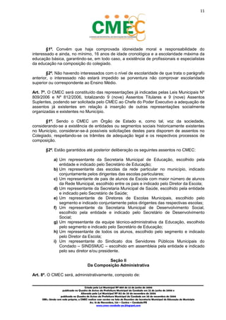 11
_________________________________________________________________________________________
Criado pela Lei Municipal Nº 809 de 22 de junho de 2006
publicada no Quadro de Avisos da Prefeitura Municipal do Condado em 22 de junho de 2006 e
Alterada pela Lei Municipal Nº 812 de 20 de novembro de 2006
publicada no Quadro de Avisos da Prefeitura Municipal do Condado em 20 de novembro de 2006
OBS.: Ainda sem sede própria, o CMEC realiza suas sessões na Sala de Reuniões da Secretaria Municipal de Educação do Município
Av. 15 de Novembro, 124 – Centro – Condado/PE
www.cmec-condado-pe.blogspot.com
§1º. Convém que haja comprovada idoneidade moral e responsabilidade do
interessado e ainda, no mínimo, 16 anos de idade cronológica e a escolaridade máxima da
educação básica, garantindo-se, em todo caso, a existência de profissionais e especialistas
da educação na composição do colegiado.
§2º. Não havendo interessados com o nível de escolaridade de que trata o parágrafo
anterior, o interessado não estará impedido se porventura não comprovar escolaridade
superior ou correspondente ao Ensino Médio.
Art. 7º. O CMEC será constituído das representações já indicadas pelas Leis Municipais Nº
809/2006 e Nº 812/2006, totalizando 9 (nove) Assentos Titulares e 9 (nove) Assentos
Suplentes, podendo ser solicitada pelo CMEC ao Chefe do Poder Executivo a adequação de
assentos já existentes em relação à inserção de outras representações socialmente
organizadas e existentes no Município.
§1º. Sendo o CMEC um Órgão de Estado e, como tal, voz da sociedade,
considerando-se a existência de entidades ou segmentos sociais historicamente existentes
no Município, considerar-se-á possíveis solicitações destes para disporem de assentos no
Colegiado, respeitando-se os trâmites de adequação legal e os respectivos processos de
composição.
§2º. Estão garantidos até posterior deliberação os seguintes assentos no CMEC:
a) Um representante da Secretaria Municipal de Educação, escolhido pela
entidade e indicado pelo Secretário de Educação;
b) Um representante das escolas da rede particular no município, indicado
conjuntamente pelos dirigentes das escolas particulares;
c) Um representante de pais de alunos da Escola com maior número de alunos
da Rede Municipal, escolhido entre os pais e indicado pelo Diretor da Escola;
d) Um representante da Secretaria Municipal de Saúde, escolhido pela entidade
e indicado pelo Secretário de Saúde;
e) Um representante de Diretores de Escolas Municipais, escolhido pelo
segmento e indicado conjuntamente pelos dirigentes das respectivas escolas;
f) Um representante da Secretaria Municipal de Desenvolvimento Social,
escolhido pela entidade e indicado pelo Secretário de Desenvolvimento
Social;
g) Um representante da equipe técnico-administrativa da Educação, escolhido
pelo segmento e indicado pelo Secretário de Educação;
h) Um representante de todos os alunos, escolhido pelo segmento e indicado
pelo Diretor da Escola;
i) Um representante do Sindicato dos Servidores Públicos Municipais do
Condado – SINDSMUC – escolhido em assembleia pela entidade e indicado
pelo seu diretor e/ou presidente.
Seção II
Da Composição Administrativa
Art. 8º. O CMEC será, administrativamente, composto de:
 
