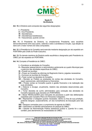 13
_________________________________________________________________________________________
Criado pela Lei Municipal Nº 809 de 22 de junho de 2006
publicada no Quadro de Avisos da Prefeitura Municipal do Condado em 22 de junho de 2006 e
Alterada pela Lei Municipal Nº 812 de 20 de novembro de 2006
publicada no Quadro de Avisos da Prefeitura Municipal do Condado em 20 de novembro de 2006
OBS.: Ainda sem sede própria, o CMEC realiza suas sessões na Sala de Reuniões da Secretaria Municipal de Educação do Município
Av. 15 de Novembro, 124 – Centro – Condado/PE
www.cmec-condado-pe.blogspot.com
Seção III
Da Diretoria
Art. 10. A Diretoria será composta das seguintes designações:
I – Presidente;
II – Vice-Presidente;
III – Secretário(a);
IV – Secretário(a) Substituto(a);
V – Tesoureiro(a), quando convier.
Art. 11. O Presidente da Diretoria, ou simplesmente Presidente, será escolhido
democraticamente entre seus pares, cabendo a este a candidatura à função, cuja eleição se
dará com o maior número de votos computados.
Art. 12. A Presidência do Conselho será exercida mediante designação por ato expedido em
PORTARIA pelo Chefe do Poder Executivo.
Art. 13. Os demais membros da Diretoria serão escolhidos e designados pelo Presidente do
CMEC por ato expedido em PORTARIA.
Art. 14. Compete à Presidência do CMEC:
I – Coordenar as atividades do Conselho;
II – Requisitar pessoal técnico e administrativo pertencente ao quadro Municipal para
o exercício das atividades específicas do CMEC;
III – Presidir as reuniões;
IV – Propor ao Conselho as reformas do Regimento Interno, julgadas necessárias;
V – Convocar as reuniões do Conselho;
VI – Fazer cumprir as decisões do Conselho;
VII – Remeter ao Prefeito as prestações de contas das atividades do Conselho,
sejam operacionais, administrativas ou financeiras;
VIII – Prestar contas ao Conselho quanto à gestão financeira e da realização das
suas atividades;
IX – Elaborar e divulgar, anualmente, relatório das atividades desenvolvidas pelo
Conselho;
X – Tomar decisões de cunho administrativo para condução das atividades do
Conselho baixando suas decisões em PORTARIAS;
XI – Baixar RESOLUÇÕES para instruções de processos a partir das deliberações
expedidas pelo Conselho Pleno em Pareceres Colegiados;
XII – Representar o Colegiado quando necessário, dentro ou fora de sua jurisdição,
podendo designar, ocasionalmente, um dos Conselheiros de Educação para tais
fins;
XIII – Designar comissões para o cumprimento da agenda do CMEC;
XIV – Administrar os trâmites administrativos do pessoal do CMEC;
XV – Solicitar da Administração Pública assessoria jurídica e, quando for o caso,
contábil, para atendimento às necessidades do CMEC;
 