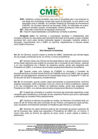 16
_________________________________________________________________________________________
Criado pela Lei Municipal Nº 809 de 22 de junho de 2006
publicada no Quadro de Avisos da Prefeitura Municipal do Condado em 22 de junho de 2006 e
Alterada pela Lei Municipal Nº 812 de 20 de novembro de 2006
publicada no Quadro de Avisos da Prefeitura Municipal do Condado em 20 de novembro de 2006
OBS.: Ainda sem sede própria, o CMEC realiza suas sessões na Sala de Reuniões da Secretaria Municipal de Educação do Município
Av. 15 de Novembro, 124 – Centro – Condado/PE
www.cmec-condado-pe.blogspot.com
XVIII – Mobilizar o próprio Conselho, bem como a sociedade para o que propuser no
que tange aos movimentos sociais pela causa da educação, ou que vierem a ser
articulados junto à UNCME, ao Conselho Estadual de Educação de Pernambuco
(CEE/PE), ao Conselho Nacional de Educação (CNE), às instituições de ensino,
públicas e privadas, escolas, universidades, centros de pesquisa, entre outros;
XIX – Zelar pelo cumprimento da legislação educacional;
XX – Assumir responsabilidades e competências correlatas e patentes.
Parágrafo único. As diretrizes e proposições decididas e estabelecidas pelo
Conselho poderão ser executadas pela Secretaria Municipal de Educação e pelas unidades
escolares bem como pelas demais instituições ligadas à educação, mediante análise e
discussão, conjuntamente com o CMEC ou sozinhas, respeitando-se a natureza destas
como Órgãos Executivos.
Seção V
Das Câmaras e Comissões
Art. 21. As Câmaras, quando criadas no âmbito do CMEC, obedecerão aos trâmites legais
de sua criação constituindo-se de, no mínimo, 5 (cinco) Conselheiros.
§1º. Quando criada uma Câmara de Educação Básica, esta se regerá pelos mesmos
termos deste regimento para análise do processo até a conclusão do seu Parecer, cabendo
a um dos conselheiros ser o Relator da respectiva sessão, sendo este designado pelo
Presidente do CMEC, e os demais denominados simplesmente Membros Conselheiros.
§2º. Quando criada uma Câmara do FUNDEB ou vinculado o Conselho de
Acompanhamento e Controle Social (CACS) do FUNDEB como tal ao CMEC, este se regerá
também por este Regimento, levando-se em consideração ainda a Lei Federal Nº 11.494, de
20 de junho de 2007 e dispositivos complementares.
Art. 22. As Comissões, quando criadas, sejam permanentes ou temporariamente, conforme
julgadas necessárias, serão compostas nunca por menos de 3 (três) conselheiros, cabendo
a um dos conselheiros ser o Relator da respectiva sessão, sendo este designado pelo
Presidente do CMEC, e os demais denominados simplesmente Membros Conselheiros.
§1º. A tarefa das comissões é a análise minuciosa das demandas específicas a elas
remetidas pela Presidência e construção de seu respectivo Parecer para pô-lo à apreciação
e deliberação do Conselho Pleno posteriormente.
§2º. Conforme a natureza da questão em análise, as Câmaras e Comissões terão um
prazo de até 30 (trinta) dias para conclusão de seu Parecer, prorrogável por igual período,
caso necessário e formalmente solicitado à Presidência pela Câmara ou Comissão.
§3º. Somente em casos extremos pode-se dar concessão de prazos superiores de
até 90 (noventa) dias, desde que requeridos à Presidência do CMEC em, no mínimo, 5
(cinco) dias antes do término da vigência do prazo inicial, a quem caberá a análise e
deferimento.
 