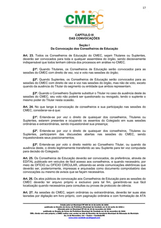 17
_________________________________________________________________________________________
Criado pela Lei Municipal Nº 809 de 22 de junho de 2006
publicada no Quadro de Avisos da Prefeitura Municipal do Condado em 22 de junho de 2006 e
Alterada pela Lei Municipal Nº 812 de 20 de novembro de 2006
publicada no Quadro de Avisos da Prefeitura Municipal do Condado em 20 de novembro de 2006
OBS.: Ainda sem sede própria, o CMEC realiza suas sessões na Sala de Reuniões da Secretaria Municipal de Educação do Município
Av. 15 de Novembro, 124 – Centro – Condado/PE
www.cmec-condado-pe.blogspot.com
CAPÍTULO III
DAS CONVOCAÇÕES
Seção I
Da Convocação dos Conselheiros de Educação
Art. 23. Todos os Conselheiros de Educação do CMEC, sejam Titulares ou Suplentes,
deverão ser convocados para toda e qualquer assembleia do órgão, sendo decisivamente
indispensável que todos tenham ciência dos processos em análise no CMEC.
§1º. Quando Titulares, os Conselheiros de Educação serão convocados para as
sessões do CMEC com direito de vez, voz e voto nas sessões do órgão;
§2º. Quando Suplentes, os Conselheiros de Educação serão convocados para as
sessões do CMEC com direito de vez e voz nas sessões do órgão, mas não de voto, exceto
quando da ausência do Titular do segmento ou entidade que ambos representam.
§3º. Quando o Conselheiro Suplente substituir o Titular no caso da ausência deste às
sessões do CMEC, seu voto não poderá ser questionado ou revogado, tendo o suplente o
mesmo poder do Titular nesta ocasião.
Art. 24. No que tange à convocação de conselheiros e sua participação nas sessões do
CMEC, considerar-se-á que:
§1º. Entende-se por vez o direito de quaisquer dos conselheiros, Titulares ou
Suplentes, estarem presentes e ocupando os assentos do Colegiado em suas sessões
ordinárias e extraordinárias, sendo inquestionável sua presença;
§2º. Entende-se por voz o direito de quaisquer dos conselheiros, Titulares ou
Suplentes, participarem das discussões abertas nas sessões do CMEC, sendo
inquestionáveis seus posicionamentos;
§3º. Entende-se por voto o direito restrito ao Conselheiro Titular, ou quando da
ausência deste, o direito legitimamente transferido ao seu Suplente, para ter voz computada
para decisão do Colegiado.
Art. 25. Os Conselheiros de Educação deverão ser convocados, de preferência, através de
EDITAL publicado em veículos de fácil acesso aos conselheiros, e quando necessário, por
meio de OFÍCIO ou OFÍCIO CIRCULAR, utilizando-se ainda comunicações eletrônicas que
deverão ser, posteriormente, impressas e arquivadas como documento comprobatório das
convocações ou mesmo de avisos que se façam necessários.
Art. 26. Os atos públicos de convocação aos Conselheiros de Educação para as sessões do
CMEC deverão ter arquivo próprio e exclusivo para tal fim, garantindo-se sua fácil
localização quando necessários para consultas ou provas de protocolo de ciência.
Art. 27. As sessões do CMEC, sejam ordinárias ou extraordinárias, deverão ter suas atas
lavradas por digitação em livro próprio, com paginação ordinária e com formatação de ATA
 