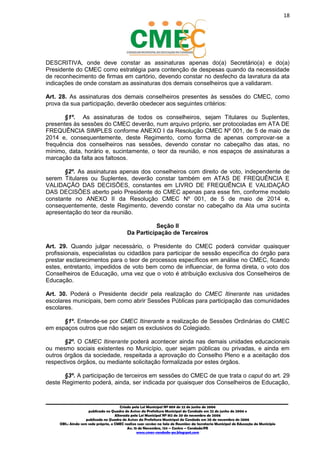 18
_________________________________________________________________________________________
Criado pela Lei Municipal Nº 809 de 22 de junho de 2006
publicada no Quadro de Avisos da Prefeitura Municipal do Condado em 22 de junho de 2006 e
Alterada pela Lei Municipal Nº 812 de 20 de novembro de 2006
publicada no Quadro de Avisos da Prefeitura Municipal do Condado em 20 de novembro de 2006
OBS.: Ainda sem sede própria, o CMEC realiza suas sessões na Sala de Reuniões da Secretaria Municipal de Educação do Município
Av. 15 de Novembro, 124 – Centro – Condado/PE
www.cmec-condado-pe.blogspot.com
DESCRITIVA, onde deve constar as assinaturas apenas do(a) Secretário(a) e do(a)
Presidente do CMEC como estratégia para contenção de despesas quando da necessidade
de reconhecimento de firmas em cartório, devendo constar no desfecho da lavratura da ata
indicações de onde constam as assinaturas dos demais conselheiros que a validaram.
Art. 28. As assinaturas dos demais conselheiros presentes às sessões do CMEC, como
prova da sua participação, deverão obedecer aos seguintes critérios:
§1º. As assinaturas de todos os conselheiros, sejam Titulares ou Suplentes,
presentes às sessões do CMEC deverão, num arquivo próprio, ser protocoladas em ATA DE
FREQUÊNCIA SIMPLES conforme ANEXO I da Resolução CMEC Nº 001, de 5 de maio de
2014 e, consequentemente, deste Regimento, como forma de apenas comprovar-se a
frequência dos conselheiros nas sessões, devendo constar no cabeçalho das atas, no
mínimo, data, horário e, sucintamente, o teor da reunião, e nos espaços de assinaturas a
marcação da falta aos faltosos.
§2º. As assinaturas apenas dos conselheiros com direito de voto, independente de
serem Titulares ou Suplentes, deverão constar também em ATAS DE FREQUÊNCIA E
VALIDAÇÃO DAS DECISÕES, constantes em LIVRO DE FREQUÊNCIA E VALIDAÇÃO
DAS DECISÕES aberto pelo Presidente do CMEC apenas para esse fim, conforme modelo
constante no ANEXO II da Resolução CMEC Nº 001, de 5 de maio de 2014 e,
consequentemente, deste Regimento, devendo constar no cabeçalho da Ata uma sucinta
apresentação do teor da reunião.
Seção II
Da Participação de Terceiros
Art. 29. Quando julgar necessário, o Presidente do CMEC poderá convidar quaisquer
profissionais, especialistas ou cidadãos para participar de sessão específica do órgão para
prestar esclarecimentos para o teor de processos específicos em análise no CMEC, ficando
estes, entretanto, impedidos de voto bem como de influenciar, de forma direta, o voto dos
Conselheiros de Educação, uma vez que o voto é atribuição exclusiva dos Conselheiros de
Educação.
Art. 30. Poderá o Presidente decidir pela realização do CMEC Itinerante nas unidades
escolares municipais, bem como abrir Sessões Públicas para participação das comunidades
escolares.
§1º. Entende-se por CMEC Itinerante a realização de Sessões Ordinárias do CMEC
em espaços outros que não sejam os exclusivos do Colegiado.
§2º. O CMEC Itinerante poderá acontecer ainda nas demais unidades educacionais
ou mesmo sociais existentes no Município, quer sejam públicas ou privadas, e ainda em
outros órgãos da sociedade, respeitada a aprovação do Conselho Pleno e a aceitação dos
respectivos órgãos, ou mediante solicitação formalizada por estes órgãos.
§3º. A participação de terceiros em sessões do CMEC de que trata o caput do art. 29
deste Regimento poderá, ainda, ser indicada por quaisquer dos Conselheiros de Educação,
 