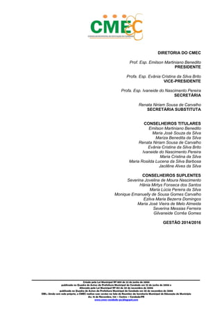 1
_________________________________________________________________________________________
Criado pela Lei Municipal Nº 809 de 22 de junho de 2006
publicada no Quadro de Avisos da Prefeitura Municipal do Condado em 22 de junho de 2006 e
Alterada pela Lei Municipal Nº 812 de 20 de novembro de 2006
publicada no Quadro de Avisos da Prefeitura Municipal do Condado em 20 de novembro de 2006
OBS.: Ainda sem sede própria, o CMEC realiza suas sessões na Sala de Reuniões da Secretaria Municipal de Educação do Município
Av. 15 de Novembro, 124 – Centro – Condado/PE
www.cmec-condado-pe.blogspot.com
DIRETORIA DO CMEC
Prof. Esp. Emilson Martiniano Benedito
PRESIDENTE
Profa. Esp. Evânia Cristina da Silva Brito
VICE-PRESIDENTE
Profa. Esp. Ivaneide do Nascimento Pereira
SECRETÁRIA
Renata Niriam Sousa de Carvalho
SECRETÁRIA SUBSTITUTA
CONSELHEIROS TITULARES
Emilson Martiniano Benedito
Maria José Souza da Silva
Mariza Benedita da Silva
Renata Niriam Sousa de Carvalho
Evânia Cristina da Silva Brito
Ivaneide do Nascimento Pereira
Maria Cristina da Silva
Maria Rosilda Lucena da Silva Barbosa
Jacilêne Alves da Silva
CONSELHEIROS SUPLENTES
Severina Jovelina de Moura Nascimento
Hânia Mirtys Fonseca dos Santos
Maria Lúcia Pereira da Silva
Monique Emanuelly de Sousa Gomes Carvalho
Ezilva Maria Bezerra Domingos
Maria José Vieira de Melo Almeida
Severina Messias Ferreira
Gilvaneide Corrêa Gomes
GESTÃO 2014/2016
 