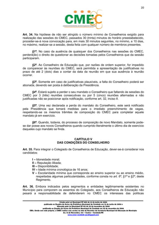 20
_________________________________________________________________________________________
Criado pela Lei Municipal Nº 809 de 22 de junho de 2006
publicada no Quadro de Avisos da Prefeitura Municipal do Condado em 22 de junho de 2006 e
Alterada pela Lei Municipal Nº 812 de 20 de novembro de 2006
publicada no Quadro de Avisos da Prefeitura Municipal do Condado em 20 de novembro de 2006
OBS.: Ainda sem sede própria, o CMEC realiza suas sessões na Sala de Reuniões da Secretaria Municipal de Educação do Município
Av. 15 de Novembro, 124 – Centro – Condado/PE
www.cmec-condado-pe.blogspot.com
Art. 34. Na hipótese de não ser atingido o número mínimo de Conselheiros exigido para
realização das sessões do CMEC, passados 30 (trinta) minutos do horário preestabelecido,
proceder-se-á nova convocação para, em mais 30 minutos seguintes, no mínimo, e 10 dias,
no máximo, realizar-se a sessão, desta feita com qualquer número de membros presentes.
§1º. No caso da ausência de quaisquer dos Conselheiros nas sessões do CMEC,
perderá(ão) o direito de questionar as decisões tomadas pelos Conselheiros que da sessão
participaram.
§2º. Ao Conselheiro de Educação que, por razões de ordem superior, for impedido
de comparecer às reuniões do CMEC, será permitida a apresentação de justificativas no
prazo de até 2 (dois) dias a contar da data da reunião em que sua ausência à reunião
ocorrer.
§3º. Somente em caso de justificativas plausíveis, a falta do Conselheiro poderá ser
abonada, devendo ser posta à deliberação da Presidência.
§4º. Estará sujeito a perder o seu mandato o Conselheiro que faltando às sessões do
CMEC por 3 (três) reuniões consecutivas ou por 5 (cinco) reuniões alternadas e não
justificadas não se posicionar após notificação, conforme art. 32, inciso II.
§5º. Uma vez declarada a perda do mandato do Conselheiro, este será notificado
pela Presidência que tomará medidas para o imediato preenchimento de vagas,
respeitando-se os mesmos trâmites de composição do CMEC para completar aquele
mandato já em exercício.
§6º. Quando, todavia, do processo de composição de novo Mandato, somente pode-
se dar posse aos novos Conselheiros quando cumprido literalmente o último dia de exercício
daqueles cujo mandato se finda.
CAPÍTULO V
DAS CONDIÇÕES DO CONSELHEIRO
Art. 35. Para integrar o Colegiado de Conselheiros de Educação, dever-se-á considerar nos
candidatos:
I – Idoneidade moral;
II – Reputação ilibada;
III – Disponibilidade;
IV – Idade mínima cronológica de 16 anos;
V – Escolaridade mínima que corresponda ao ensino superior ou ao ensino médio,
respeitadas algumas particularidades, conforme consta no art. 6º, §1º e §2º, deste
Regimento.
Art. 36. Embora indicados pelos segmentos e entidades legitimamente existentes no
Município para comporem os assentos do Colegiado, aos Conselheiros de Educação não
pesará a responsabilidade de defenderem no CMEC os interesses das políticas
 