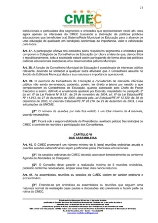 21
_________________________________________________________________________________________
Criado pela Lei Municipal Nº 809 de 22 de junho de 2006
publicada no Quadro de Avisos da Prefeitura Municipal do Condado em 22 de junho de 2006 e
Alterada pela Lei Municipal Nº 812 de 20 de novembro de 2006
publicada no Quadro de Avisos da Prefeitura Municipal do Condado em 20 de novembro de 2006
OBS.: Ainda sem sede própria, o CMEC realiza suas sessões na Sala de Reuniões da Secretaria Municipal de Educação do Município
Av. 15 de Novembro, 124 – Centro – Condado/PE
www.cmec-condado-pe.blogspot.com
institucionais e particulares dos segmentos e entidades que representaram neste ato, mas
agora apenas os interesses do CMEC, buscando a efetivação de políticas públicas
educacionais que beneficiem o(a) Sistema/Rede Municipal de Educação para o alcance de
uma educação de qualidade em condições isonômicas de importância, valor e valorização
para todos.
Art. 37. A participação efetiva dos indicados pelos respectivos segmentos e entidades para
comporem o Colegiado de Conselheiros de Educação corrobora a ideia de que, democrática
e republicanamente, toda a sociedade estará assim participando de forma ativa das políticas
públicas educacionais elaboradas e/ou desenvolvidas pelo/no Município.
Art. 38. A função de Conselheiro Municipal de Educação é considerada de interesse público
relevante, devendo se sobrepor a qualquer outra atividade que o Conselheiro assuma no
âmbito da Edilidade Municipal dada a sua natureza e importância operacional;
Art. 39. O exercício de Conselheiro de Educação é considerado de relevante interesse
público não sendo remunerado, podendo, porém, ter direito a jetons por sessão a que
comparecerem os Conselheiros de Educação, quando autorizado pelo Chefe do Poder
Executivo e assim, definido e anualmente ajustado por Decreto, respaldado no parágrafo 2º
do art. 6º da Lei Federal Nº 9.131, de 24 de novembro de 2004, art. 6º da Lei Estadual/PE
Nº 11.913, de 27 de dezembro de 2000, alterada pela Lei Estadual/PE Nº 12.529, de 30 de
dezembro de 2003, no Decreto Estadual/PE Nº 26.276, de 29 de dezembro de 2003, e nas
articulações da UNCME.
§1º. O número de sessões por mês fica restrito a um total máximo de 4 mensais,
quando necessárias.
§2º. Ficará sob a responsabilidade da Presidência, auxiliado pelo(a) Secretário(o) do
CMEC o controle de reuniões e participação dos Conselheiros.
CAPÍTULO VI
DAS ASSEMBLEIAS
Art. 40. O CMEC promoverá um número mínimo de 6 (seis) reuniões ordinárias anuais e
quantas sessões extraordinárias sejam justificadas pelos interesses educacionais.
§1º. As sessões ordinárias do CMEC deverão acontecer bimestralmente ou conforme
Agenda de Atividades do Colegiado;
§2º. O Conselho deve garantir a realização mínima de 6 reuniões ordinárias,
podendo conforme necessidade, ampliar esse total, mas nunca reduzí-lo.
Art. 41. As assembleias, reuniões ou sessões do CMEC podem ter caráter ordinário e
extraordinário.
§1º. Entende-se por ordinárias as assembleias ou reuniões que seguem uma
natureza normal de realização cujas pautas e discussões são previsíveis e fazem parte da
rotina do CMEC.
 