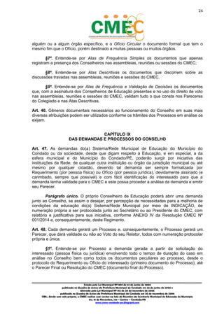 24
_________________________________________________________________________________________
Criado pela Lei Municipal Nº 809 de 22 de junho de 2006
publicada no Quadro de Avisos da Prefeitura Municipal do Condado em 22 de junho de 2006 e
Alterada pela Lei Municipal Nº 812 de 20 de novembro de 2006
publicada no Quadro de Avisos da Prefeitura Municipal do Condado em 20 de novembro de 2006
OBS.: Ainda sem sede própria, o CMEC realiza suas sessões na Sala de Reuniões da Secretaria Municipal de Educação do Município
Av. 15 de Novembro, 124 – Centro – Condado/PE
www.cmec-condado-pe.blogspot.com
alguém ou a algum órgão específico, e o Ofício Circular o documento formal que tem o
mesmo fim que o Ofício, porém destinado a muitas pessoas ou muitos órgãos.
§7º. Entende-se por Atas de Frequência Simples os documentos que apenas
registram a presença dos Conselheiros nas assembleias, reuniões ou sessões do CMEC;
§8º. Entende-se por Atas Descritivas os documentos que discorrem sobre as
discussões travadas nas assembleias, reuniões e sessões do CMEC.
§9º. Entende-se por Atas de Frequência e Validação de Decisões os documentos
que, com a assinatura dos Conselheiros de Educação presentes e no uso do direito de voto
nas assembleias, reuniões e sessões do CMEC, validam tudo o que consta nos Pareceres
do Colegiado e nas Atas Descritivas.
Art. 46. Gêneros documentais necessários ao funcionamento do Conselho em suas mais
diversas atribuições podem ser utilizados conforme os trâmites dos Processos em análise os
exijam.
CAPÍTULO IX
DAS DEMANDAS E PROCESSOS DO CONSELHO
Art. 47. As demandas do(a) Sistema/Rede Municipal de Educação do Município do
Condado ou da sociedade, desde que digam respeito à Educação, e em especial, a da
esfera municipal e do Município do Condado/PE, poderão surgir por iniciativa das
instituições da Rede, de qualquer outra instituição ou órgão da jurisdição municipal ou até
mesmo por qualquer cidadão, devendo tal demanda ser sempre formalizada por
Requerimento (por pessoa física) ou Ofício (por pessoa jurídica), devidamente assinado (e
carimbado, sempre que possível) e com fácil identificação do interessado para que a
demanda tenha validade para o CMEC e este possa proceder a análise da demanda e emitir
seu Parecer.
Parágrafo único. O próprio Conselheiro de Educação poderá abrir uma demanda
junto ao Conselho, se assim o desejar, por percepção de necessidades para a melhoria de
condições da educação do(a) Sistema/Rede Municipal por meio de INDICAÇÃO, de
numeração própria a ser protocolada junto ao Secretário ou ao Presidente do CMEC, com
relatório e justificativa para sua iniciativa, conforme ANEXO IV da Resolução CMEC Nº
001/2014 e, consequentemente, deste Regimento.
Art. 48. Cada demanda gerará um Processo e, consequentemente, o Processo gerará um
Parecer, que dará validade ou não ao Voto do seu Relator, todos com numeração protocolar
própria e única.
§1º. Entende-se por Processo a demanda gerada a partir da solicitação do
interessado (pessoa física ou jurídica) envolvendo todo o tempo de duração do caso em
análise no Conselho bem como todos os documentos peculiares ao processo, desde o
protocolo do Requerimento ou Ofício do interessado (primeiro documento do Processo), até
o Parecer Final ou Resolução do CMEC (documento final do Processo).
 
