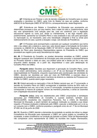 25
_________________________________________________________________________________________
Criado pela Lei Municipal Nº 809 de 22 de junho de 2006
publicada no Quadro de Avisos da Prefeitura Municipal do Condado em 22 de junho de 2006 e
Alterada pela Lei Municipal Nº 812 de 20 de novembro de 2006
publicada no Quadro de Avisos da Prefeitura Municipal do Condado em 20 de novembro de 2006
OBS.: Ainda sem sede própria, o CMEC realiza suas sessões na Sala de Reuniões da Secretaria Municipal de Educação do Município
Av. 15 de Novembro, 124 – Centro – Condado/PE
www.cmec-condado-pe.blogspot.com
§2º. Entende-se por Parecer o voto de decisão colegiada do Conselho para os casos
analisados e decididos no CMEC, após Voto do Relator do caso em análise, conforme
ANEXO III da Resolução CMEC Nº 001/2014 e, consequentemente, deste Regimento.
§3º. Entende-se por Relator o Conselheiro de Educação que acompanha um
determinado processo e que, por isso mesmo, fará o relato do caso e, posteriormente, dará
seu voto apresentando uma solução para ele, tudo em coerência com a legislação
educacional vigente ou outra que, direta ou indiretamente, a ela diga respeito para,
posteriormente, apresentar ao Conselho Pleno o caso analisado e seu voto para aprovação
ou reprovação ou, se necessário, para uma reavaliação colegiada e final ou ainda para
redirecionamento do caso, quando a situação o exigir, sob decisão da Presidência.
§4º. O Processo será acompanhado e assinado por qualquer conselheiro que tenha
sido o seu relator até a relatoria e, para isso, este deverá seguir a formatação do formulário
constante no ANEXO III da Resolução CMEC Nº 001/2014 e deste Regimento, ficando a
decisão do Pleno para Assinatura Representativa apenas do Presidente do CMEC que
procederá seu registro junto ao(à) Secretário(a) do órgão.
Art. 49. O Presidente do Conselho, ao receber demandas remetidas ao CMEC, poderá
designar quaisquer dos Conselheiros de Educação para este proceder o acompanhamento
do Processo fazendo o relato do caso, sua análise sobre ele e dando por fim o seu voto
enquanto relator, devendo, só a partir daí, disponibilizar o caso para deliberação do
Conselho Pleno do CMEC.
Parágrafo único: Decisões que dispensem a aprovação do Conselho Pleno, como
as de ordem administrativa, como preceitua o art. 8º da Lei Municipal Nº 809/2006, de
responsabilidade do Presidente, enquanto responsável pela coordenação das atividades do
CMEC, deverão ser decididas por este por meio de PORTARIA, a exemplo disso a
designação de conselheiros para serem membros da diretoria ou relatores de Processos em
análise no CMEC, quando assim julgar necessário.
Art. 50. Estará aprovado ou reprovado o Voto do Relator sempre que, em 1ª convocação, a
decisão do Conselho Pleno do CMEC corresponder à totalidade mínima de 50% mais um
dos conselheiros com vez, voz e voto, ou em 2ª convocação, cumpridos os prazos para isso,
corresponder à maioria de qualquer número de membros presentes, e ainda se coerentes
com a legislação educacional vigente.
Parágrafo único: Uma vez estabelecidas pelo CMEC proposições e estratégias
aprovadas por PARECERES do Conselho e, quando existirem, também suas
RESOLUÇÕES, resultantes dos respectivos Pareceres, fica a critério da Secretaria
Municipal de Educação, e assim também de qualquer instituição ou cidadão a que disser
respeito o Processo analisado e deliberado pelo CMEC, executar a deliberação por si só ou
em conjunto com o CMEC, conforme preceitua o parágrafo único do art. 1º da Lei Municipal
Nº 809, de 22 de junho de 2006.
Art. 51. Quando o CMEC atender a demandas da sociedade no sentido de indicar ou eleger
Conselheiros de Educação para representar o CMEC em outros órgãos ou conselhos da
sociedade, e estes conselheiros na condição de Indicado ou Eleito Titular de Representação
não comparecer como representante do CMEC às reuniões dos órgãos interessados,
 