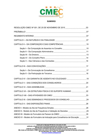 2
_________________________________________________________________________________________
Criado pela Lei Municipal Nº 809 de 22 de junho de 2006
publicada no Quadro de Avisos da Prefeitura Municipal do Condado em 22 de junho de 2006 e
Alterada pela Lei Municipal Nº 812 de 20 de novembro de 2006
publicada no Quadro de Avisos da Prefeitura Municipal do Condado em 20 de novembro de 2006
OBS.: Ainda sem sede própria, o CMEC realiza suas sessões na Sala de Reuniões da Secretaria Municipal de Educação do Município
Av. 15 de Novembro, 124 – Centro – Condado/PE
www.cmec-condado-pe.blogspot.com
SUMÁRIO
RESOLUÇÃO CMEC Nº 001, DE 25 DE NOVEMBRO DE 2015 03
PREÂMBULO 07
REGIMENTO INTERNO 07
CAPÍTULO I – DA NATUREZA E DA FINALIDADE 07
CAPÍTULO II – DA COMPOSIÇÃO E DAS COMPETÊNCIAS 10
Seção I – Da Composição de Assentos no Conselho 10
Seção II – Da Composição Administrativa 11
Seção III – Da Diretoria 13
Seção IV – Do Conselho Pleno 14
Seção V – Das Câmaras e das Comissões 16
CAPÍTULO III – DAS CONVOCAÇÕES 17
Seção I – Da Convocação de Conselheiros 17
Seção II – Da Participação de Terceiros 18
CAPÍTULO IV – DA GARANTIA DE ASSENTO NO COLEGIADO 19
CAPÍTULO V – DAS CONDIÇÕES DOS CONSELHEIROS 20
CAPÍTULO VI – DAS ASSEMBLEIAS 21
CAPÍTULO VII – DA ESTRUTURA FÍSICA E DO SUPORTE HUMANO 22
CAPÍTULO VIII – DAS ATIVIDADES DO CMEC 23
CAPÍTULO IX – DAS DEMANDAS E PROCESSOS DO CONSELHO 24
CAPÍTULO X – DAS DISPOSIÇÕES FINAIS 26
ANEXO I - Modelo da Ata de Frequência Simples 28
ANEXO II - Modelo de Ata de Frequência e Validação de Decisões 29
ANEXO III - Modelo do Formulário de Parecer do CMEC 30
ANEXO IV - Modelo de Formulário de Indicação para Conselheiros de Educação 31
 