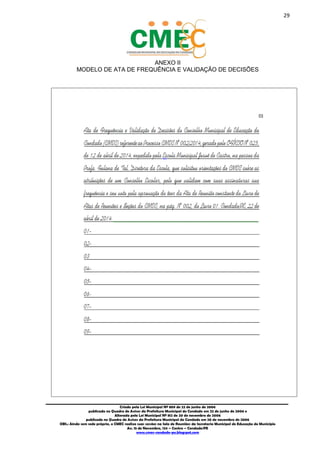 29
_________________________________________________________________________________________
Criado pela Lei Municipal Nº 809 de 22 de junho de 2006
publicada no Quadro de Avisos da Prefeitura Municipal do Condado em 22 de junho de 2006 e
Alterada pela Lei Municipal Nº 812 de 20 de novembro de 2006
publicada no Quadro de Avisos da Prefeitura Municipal do Condado em 20 de novembro de 2006
OBS.: Ainda sem sede própria, o CMEC realiza suas sessões na Sala de Reuniões da Secretaria Municipal de Educação do Município
Av. 15 de Novembro, 124 – Centro – Condado/PE
www.cmec-condado-pe.blogspot.com
ANEXO II
MODELO DE ATA DE FREQUÊNCIA E VALIDAÇÃO DE DECISÕES
 